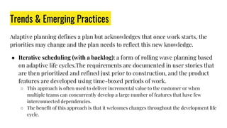 Trends & Emerging Practices
Adaptive planning defines a plan but acknowledges that once work starts, the
priorities may change and the plan needs to reflect this new knowledge.
● Iterative scheduling (with a backlog): a form of rolling wave planning based
on adaptive life cycles.The requirements are documented in user stories that
are then prioritized and refined just prior to construction, and the product
features are developed using time-boxed periods of work.
○ This approach is often used to deliver incremental value to the customer or when
multiple teams can concurrently develop a large number of features that have few
interconnected dependencies.
○ The benefit of this approach is that it welcomes changes throughout the development life
cycle.
 