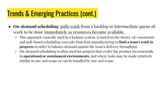 Trends & Emerging Practices (cont.)
● On-demand scheduling: pulls work from a backlog or intermediate queue of
work to be done immediately as resources become available.
○ This approach, typically used in a Kanban system, is based on the theory-of-constraints
and pull-based scheduling concepts from lean manufacturing to limit a team’s work in
progress in order to balance demand against the team’s delivery throughput.
○ On-demand scheduling is often used for projects that evolve the product incrementally
in operational or sustainment environments, and where tasks may be made relatively
similar in size and scope or can be bundled by size and scope.
 