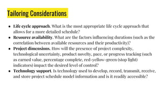 Tailoring Considerations
● Life cycle approach. What is the most appropriate life cycle approach that
allows for a more detailed schedule?
● Resource availability. What are the factors influencing durations (such as the
correlation between available resources and their productivity)?
● Project dimensions. How will the presence of project complexity,
technological uncertainty, product novelty, pace, or progress tracking (such
as earned value, percentage complete, red-yellow-green (stop light)
indicators) impact the desired level of control?
● Technology support. Is technology used to develop, record, transmit, receive,
and store project schedule model information and is it readily accessible?
 