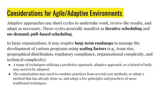 Considerations for Agile/Adaptive Environments
Adaptive approaches use short cycles to undertake work, review the results, and
adapt as necessary. These cycles generally manifest as iterative scheduling and
on-demand, pull-based scheduling.
In large organizations, it may require long-term roadmaps to manage the
development of various programs using scaling factors (e.g., team size,
geographical distribution, regulatory compliance, organizational complexity, and
technical complexity).
● A range of techniques utilizing a predictive approach, adaptive approach, or a hybrid of both,
may need to be adopted.
● The organization may need to combine practices from several core methods, or adopt a
method that has already done so, and adopt a few principles and practices of more
traditional techniques.
 