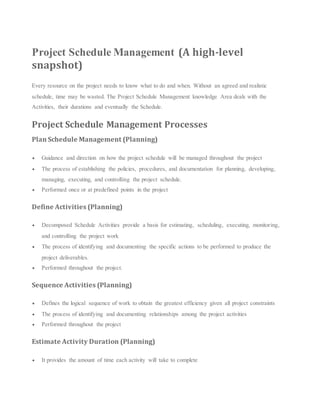 Project Schedule Management (A high-level
snapshot)
Every resource on the project needs to know what to do and when. Without an agreed and realistic
schedule, time may be wasted. The Project Schedule Management knowledge Area deals with the
Activities, their durations and eventually the Schedule.
Project Schedule Management Processes
Plan Schedule Management (Planning)
 Guidance and direction on how the project schedule will be managed throughout the project
 The process of establishing the policies, procedures, and documentation for planning, developing,
managing, executing, and controlling the project schedule.
 Performed once or at predefined points in the project
Define Activities (Planning)
 Decomposed Schedule Activities provide a basis for estimating, scheduling, executing, monitoring,
and controlling the project work
 The process of identifying and documenting the specific actions to be performed to produce the
project deliverables.
 Performed throughout the project.
Sequence Activities (Planning)
 Defines the logical sequence of work to obtain the greatest efficiency given all project constraints
 The process of identifying and documenting relationships among the project activities
 Performed throughout the project
Estimate Activity Duration (Planning)
 It provides the amount of time each activity will take to complete
 
