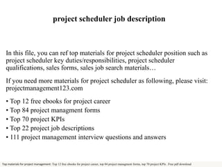 project scheduler job description 
In this file, you can ref top materials for project scheduler position such as 
project scheduler key duties/responsibilities, project scheduler 
qualifications, sales forms, sales job search materials… 
If you need more materials for project scheduler as following, please visit: 
projectmanagement123.com 
• Top 12 free ebooks for project career 
• Top 84 project managment forms 
• Top 70 project KPIs 
• Top 22 project job descriptions 
• 111 project management interview questions and answers 
Top materials for project management: Top 12 free ebooks for project career, top 84 project managment forms, top 70 project KPIs . Free pdf download 
 