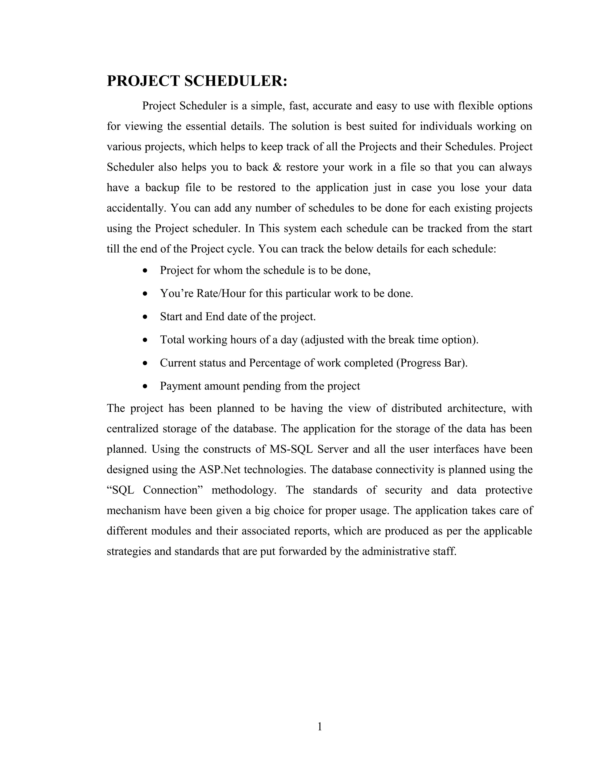 PROJECT SCHEDULER:
       Project Scheduler is a simple, fast, accurate and easy to use with flexible options
for viewing the essential details. The solution is best suited for individuals working on
various projects, which helps to keep track of all the Projects and their Schedules. Project
Scheduler also helps you to back & restore your work in a file so that you can always
have a backup file to be restored to the application just in case you lose your data
accidentally. You can add any number of schedules to be done for each existing projects
using the Project scheduler. In This system each schedule can be tracked from the start
till the end of the Project cycle. You can track the below details for each schedule:
       •   Project for whom the schedule is to be done,
       •   You’re Rate/Hour for this particular work to be done.
       •   Start and End date of the project.
       •   Total working hours of a day (adjusted with the break time option).
       •   Current status and Percentage of work completed (Progress Bar).
       •   Payment amount pending from the project
The project has been planned to be having the view of distributed architecture, with
centralized storage of the database. The application for the storage of the data has been
planned. Using the constructs of MS-SQL Server and all the user interfaces have been
designed using the ASP.Net technologies. The database connectivity is planned using the
“SQL Connection” methodology. The standards of security and data protective
mechanism have been given a big choice for proper usage. The application takes care of
different modules and their associated reports, which are produced as per the applicable
strategies and standards that are put forwarded by the administrative staff.




                                                1
 