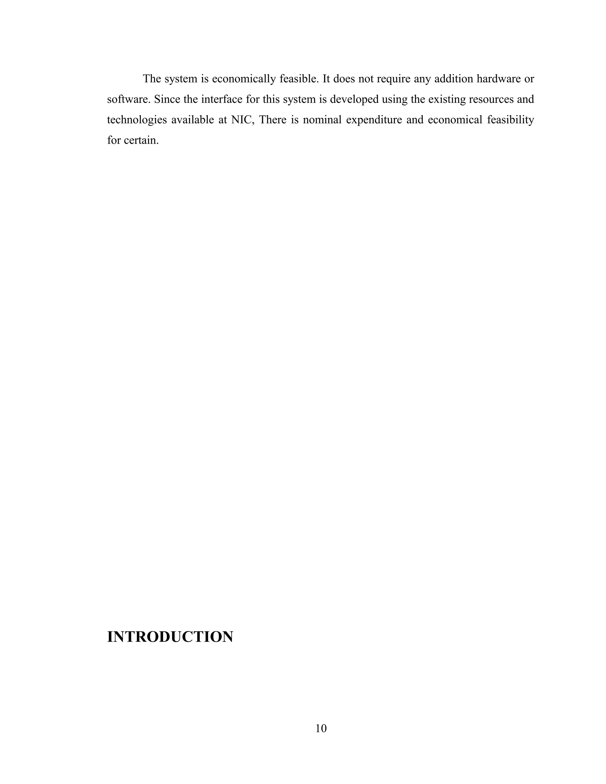 The system is economically feasible. It does not require any addition hardware or
software. Since the interface for this system is developed using the existing resources and
technologies available at NIC, There is nominal expenditure and economical feasibility
for certain.




INTRODUCTION




                                            10
 