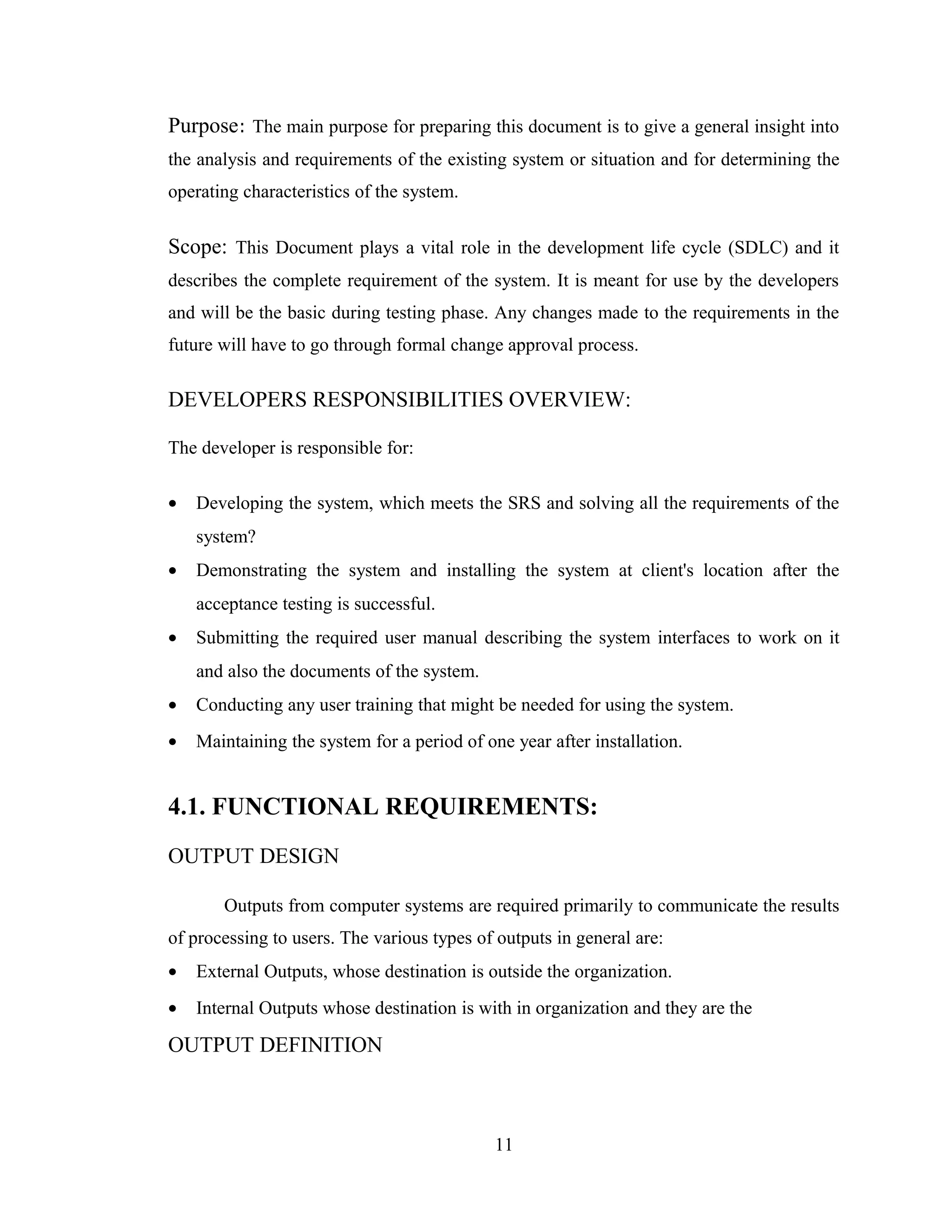 Purpose: The main purpose for preparing this document is to give a general insight into
the analysis and requirements of the existing system or situation and for determining the
operating characteristics of the system.


Scope: This Document plays a vital role in the development life cycle (SDLC) and it
describes the complete requirement of the system. It is meant for use by the developers
and will be the basic during testing phase. Any changes made to the requirements in the
future will have to go through formal change approval process.

DEVELOPERS RESPONSIBILITIES OVERVIEW:

The developer is responsible for:

•   Developing the system, which meets the SRS and solving all the requirements of the
    system?
•   Demonstrating the system and installing the system at client's location after the
    acceptance testing is successful.
•   Submitting the required user manual describing the system interfaces to work on it
    and also the documents of the system.
•   Conducting any user training that might be needed for using the system.
•   Maintaining the system for a period of one year after installation.


4.1. FUNCTIONAL REQUIREMENTS:
OUTPUT DESIGN

       Outputs from computer systems are required primarily to communicate the results
of processing to users. The various types of outputs in general are:
•   External Outputs, whose destination is outside the organization.
•   Internal Outputs whose destination is with in organization and they are the

OUTPUT DEFINITION



                                             11
 