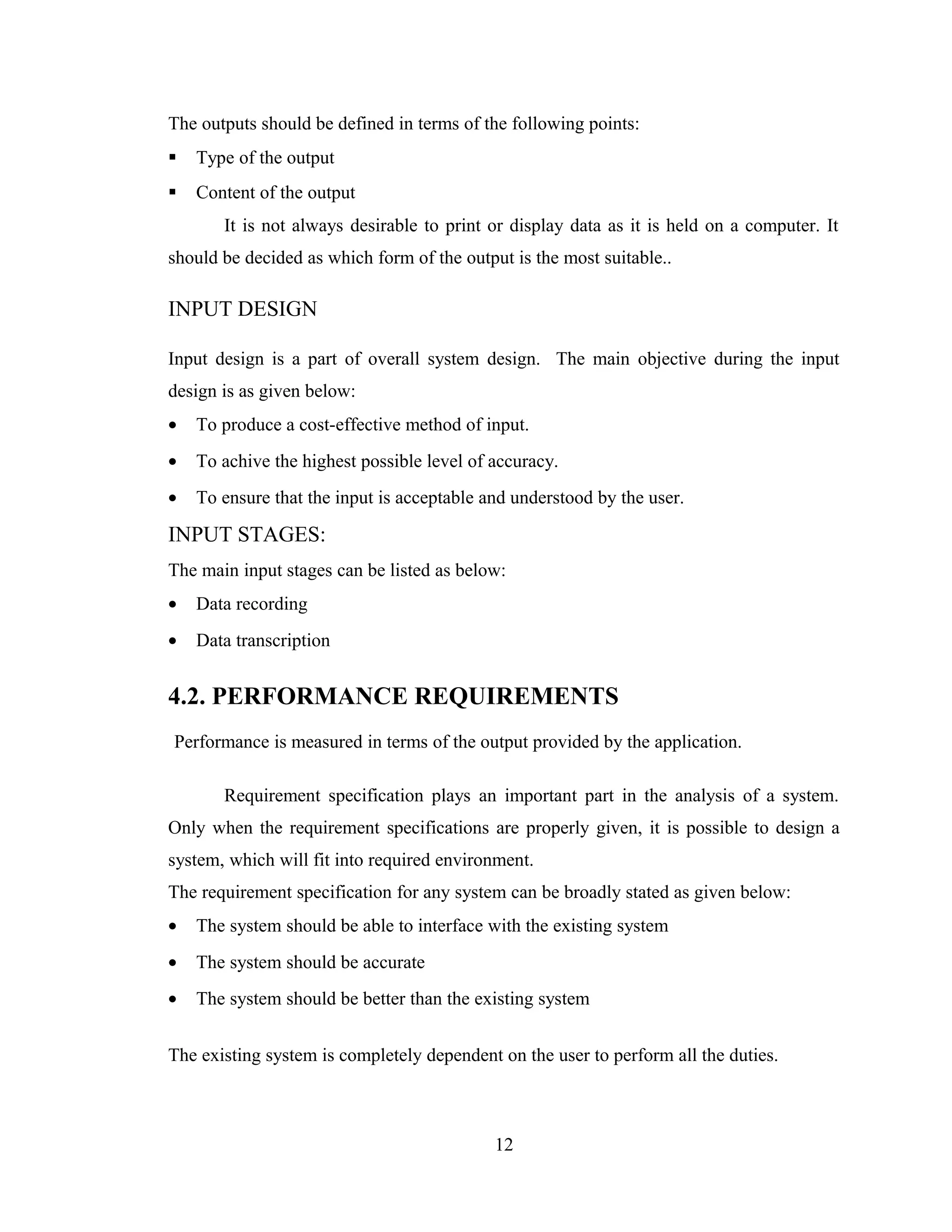 The outputs should be defined in terms of the following points:
   Type of the output
   Content of the output
       It is not always desirable to print or display data as it is held on a computer. It
should be decided as which form of the output is the most suitable..

INPUT DESIGN

Input design is a part of overall system design. The main objective during the input
design is as given below:
•   To produce a cost-effective method of input.
•   To achive the highest possible level of accuracy.
•   To ensure that the input is acceptable and understood by the user.

INPUT STAGES:
The main input stages can be listed as below:
•   Data recording
•   Data transcription


4.2. PERFORMANCE REQUIREMENTS
Performance is measured in terms of the output provided by the application.

       Requirement specification plays an important part in the analysis of a system.
Only when the requirement specifications are properly given, it is possible to design a
system, which will fit into required environment.
The requirement specification for any system can be broadly stated as given below:
•   The system should be able to interface with the existing system
•   The system should be accurate
•   The system should be better than the existing system


The existing system is completely dependent on the user to perform all the duties.



                                            12
 