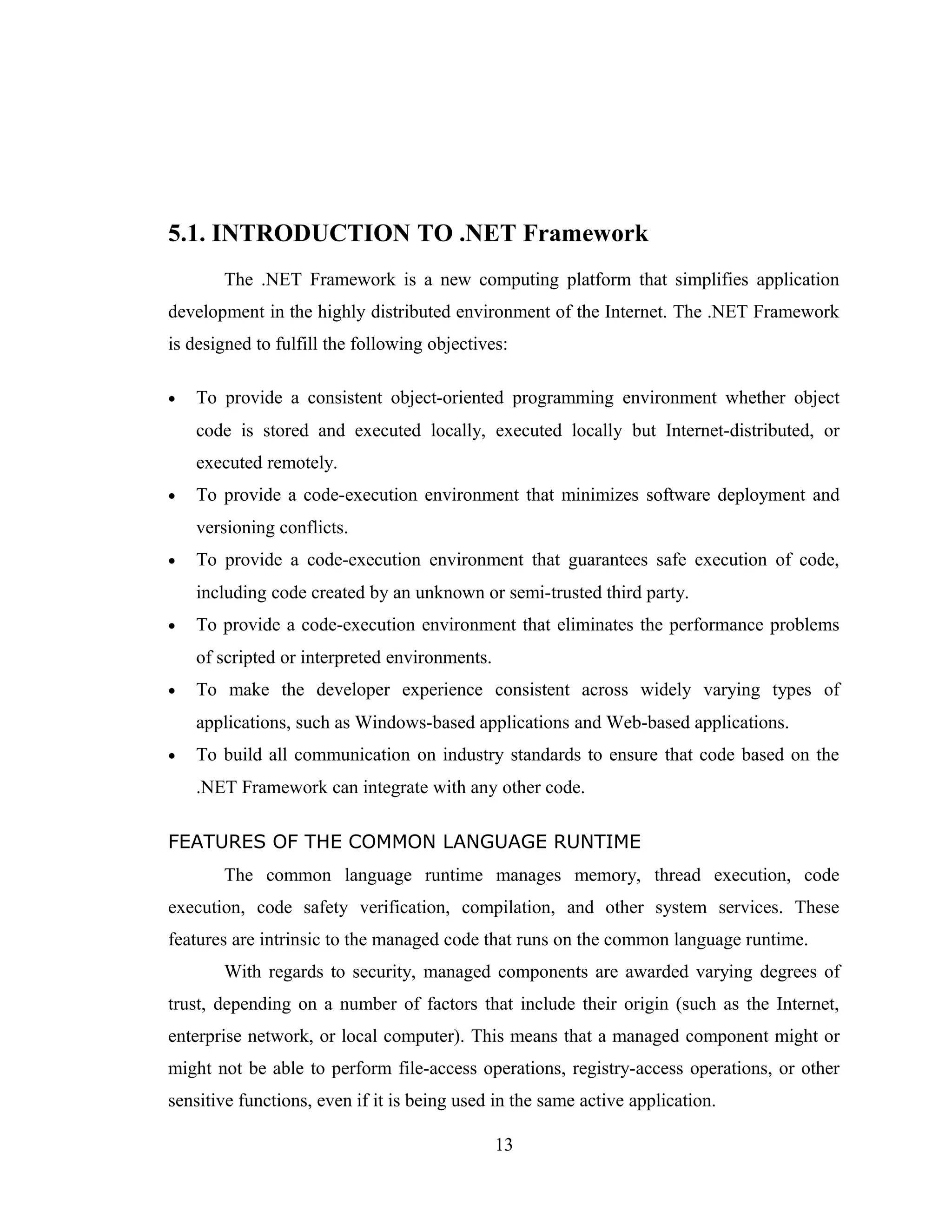 5.1. INTRODUCTION TO .NET Framework
       The .NET Framework is a new computing platform that simplifies application
development in the highly distributed environment of the Internet. The .NET Framework
is designed to fulfill the following objectives:

•   To provide a consistent object-oriented programming environment whether object
    code is stored and executed locally, executed locally but Internet-distributed, or
    executed remotely.
•   To provide a code-execution environment that minimizes software deployment and
    versioning conflicts.
•   To provide a code-execution environment that guarantees safe execution of code,
    including code created by an unknown or semi-trusted third party.
•   To provide a code-execution environment that eliminates the performance problems
    of scripted or interpreted environments.
•   To make the developer experience consistent across widely varying types of
    applications, such as Windows-based applications and Web-based applications.
•   To build all communication on industry standards to ensure that code based on the
    .NET Framework can integrate with any other code.

FEATURES OF THE COMMON LANGUAGE RUNTIME
       The common language runtime manages memory, thread execution, code
execution, code safety verification, compilation, and other system services. These
features are intrinsic to the managed code that runs on the common language runtime.
       With regards to security, managed components are awarded varying degrees of
trust, depending on a number of factors that include their origin (such as the Internet,
enterprise network, or local computer). This means that a managed component might or
might not be able to perform file-access operations, registry-access operations, or other
sensitive functions, even if it is being used in the same active application.

                                               13
 