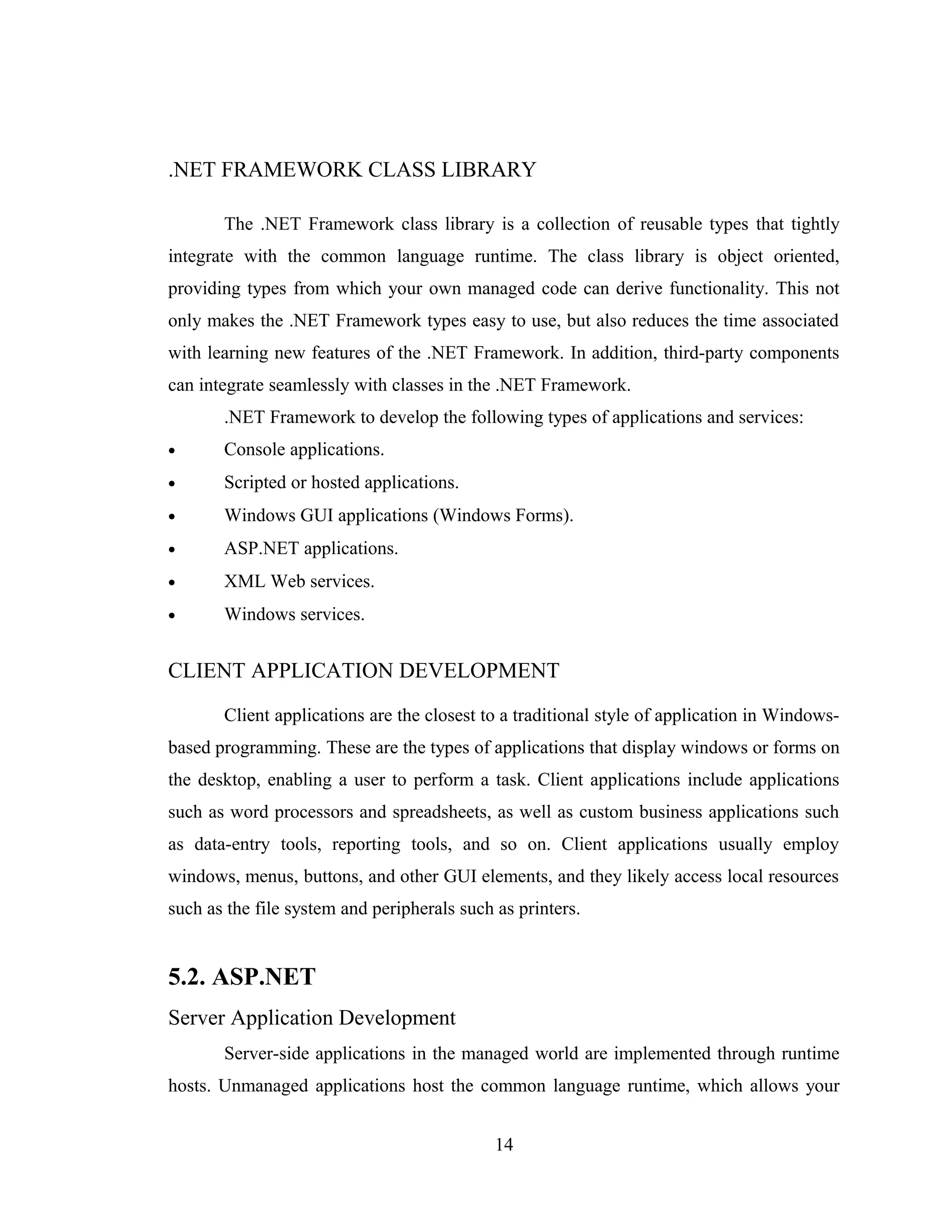.NET FRAMEWORK CLASS LIBRARY

       The .NET Framework class library is a collection of reusable types that tightly
integrate with the common language runtime. The class library is object oriented,
providing types from which your own managed code can derive functionality. This not
only makes the .NET Framework types easy to use, but also reduces the time associated
with learning new features of the .NET Framework. In addition, third-party components
can integrate seamlessly with classes in the .NET Framework.
       .NET Framework to develop the following types of applications and services:
•      Console applications.
•      Scripted or hosted applications.
•      Windows GUI applications (Windows Forms).
•      ASP.NET applications.
•      XML Web services.
•      Windows services.


CLIENT APPLICATION DEVELOPMENT

       Client applications are the closest to a traditional style of application in Windows-
based programming. These are the types of applications that display windows or forms on
the desktop, enabling a user to perform a task. Client applications include applications
such as word processors and spreadsheets, as well as custom business applications such
as data-entry tools, reporting tools, and so on. Client applications usually employ
windows, menus, buttons, and other GUI elements, and they likely access local resources
such as the file system and peripherals such as printers.


5.2. ASP.NET
Server Application Development
       Server-side applications in the managed world are implemented through runtime
hosts. Unmanaged applications host the common language runtime, which allows your


                                             14
 