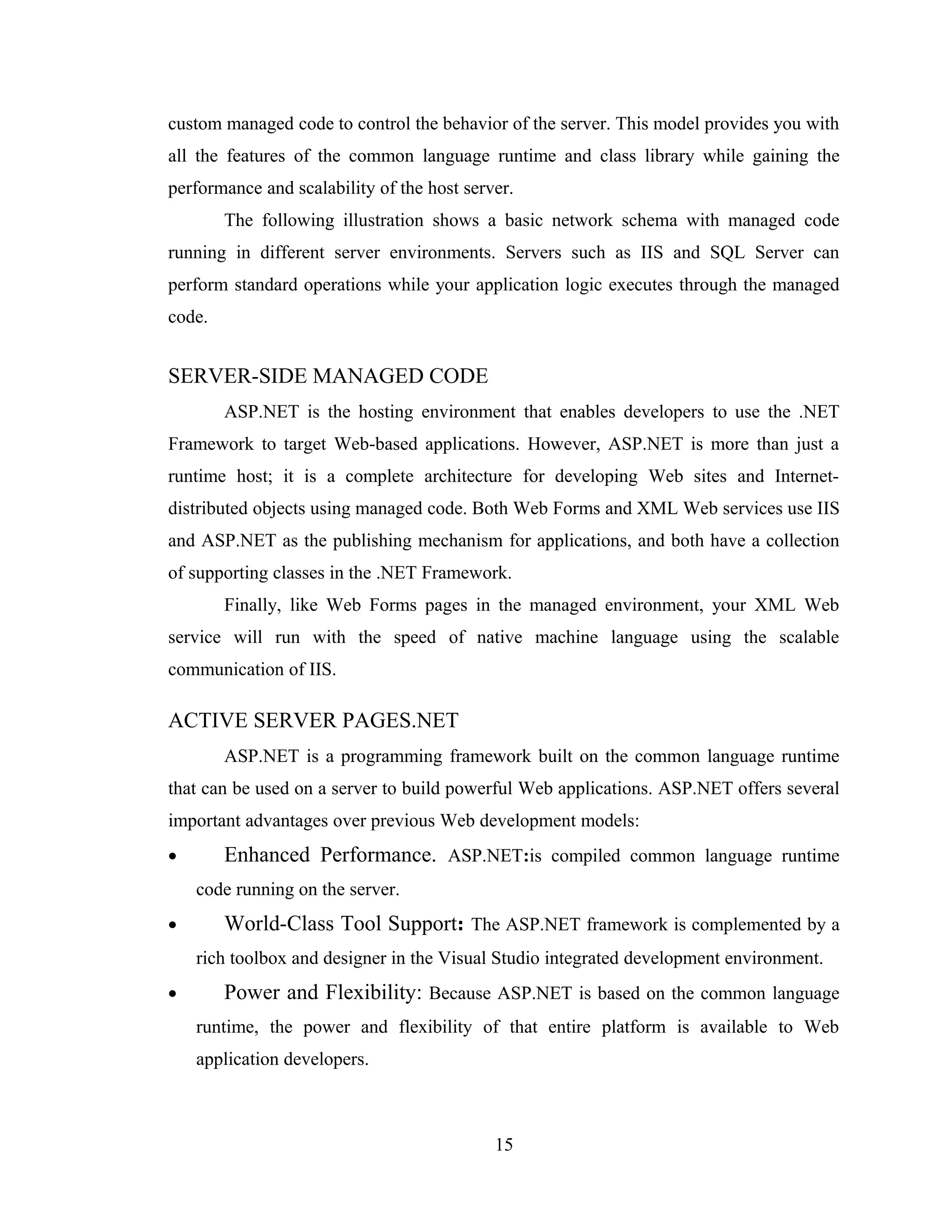 custom managed code to control the behavior of the server. This model provides you with
all the features of the common language runtime and class library while gaining the
performance and scalability of the host server.
        The following illustration shows a basic network schema with managed code
running in different server environments. Servers such as IIS and SQL Server can
perform standard operations while your application logic executes through the managed
code.


SERVER-SIDE MANAGED CODE
        ASP.NET is the hosting environment that enables developers to use the .NET
Framework to target Web-based applications. However, ASP.NET is more than just a
runtime host; it is a complete architecture for developing Web sites and Internet-
distributed objects using managed code. Both Web Forms and XML Web services use IIS
and ASP.NET as the publishing mechanism for applications, and both have a collection
of supporting classes in the .NET Framework.
        Finally, like Web Forms pages in the managed environment, your XML Web
service will run with the speed of native machine language using the scalable
communication of IIS.

ACTIVE SERVER PAGES.NET
        ASP.NET is a programming framework built on the common language runtime
that can be used on a server to build powerful Web applications. ASP.NET offers several
important advantages over previous Web development models:
•       Enhanced Performance. ASP.NET:is compiled common language runtime
    code running on the server.
•       World-Class Tool Support: The ASP.NET framework is complemented by a
    rich toolbox and designer in the Visual Studio integrated development environment.
•       Power and Flexibility: Because ASP.NET is based on the common language
    runtime, the power and flexibility of that entire platform is available to Web
    application developers.



                                            15
 