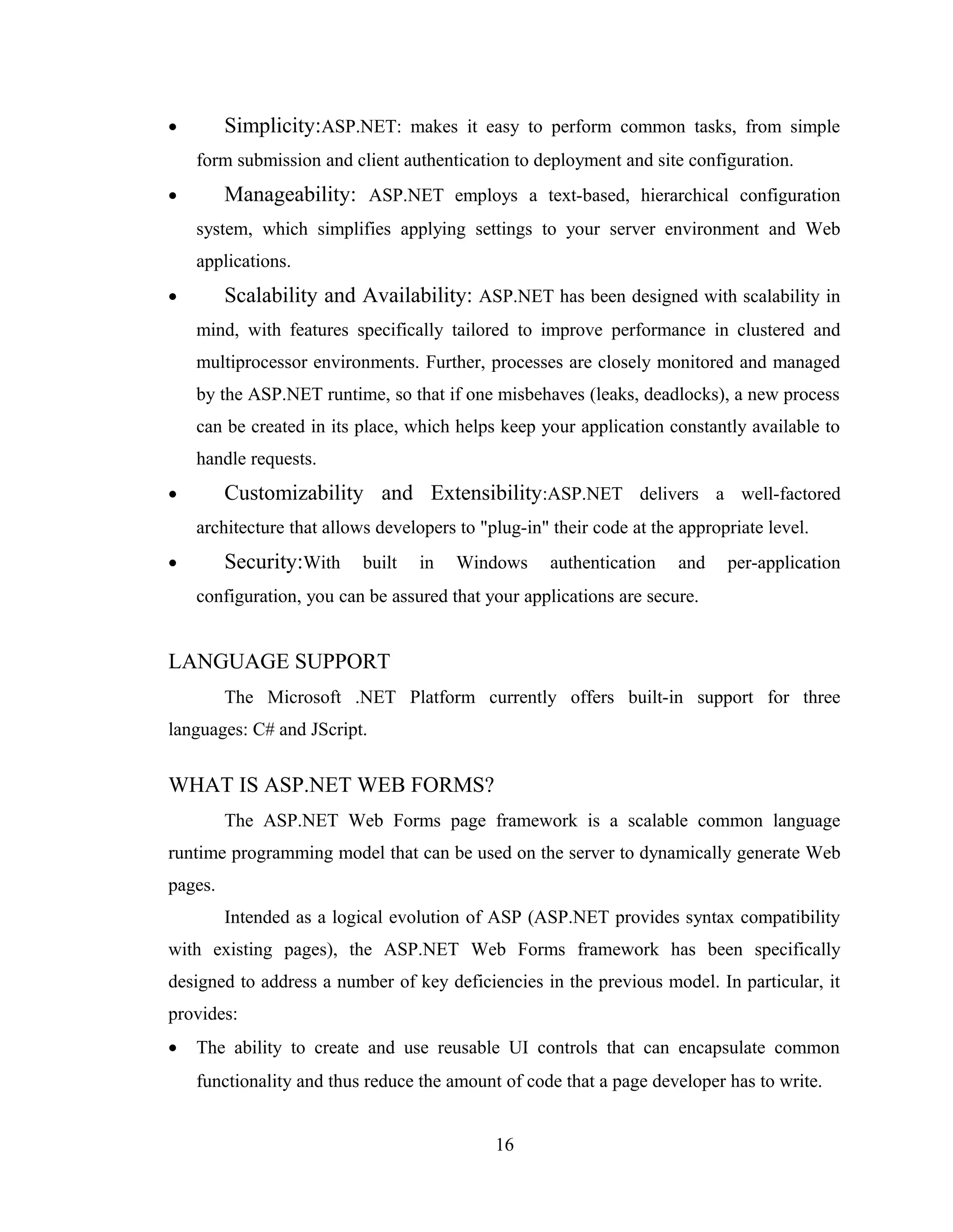 •        Simplicity:ASP.NET: makes it easy to perform common tasks, from simple
    form submission and client authentication to deployment and site configuration.
•        Manageability: ASP.NET employs a text-based, hierarchical configuration
    system, which simplifies applying settings to your server environment and Web
    applications.
•        Scalability and Availability: ASP.NET has been designed with scalability in
    mind, with features specifically tailored to improve performance in clustered and
    multiprocessor environments. Further, processes are closely monitored and managed
    by the ASP.NET runtime, so that if one misbehaves (leaks, deadlocks), a new process
    can be created in its place, which helps keep your application constantly available to
    handle requests.
•        Customizability and Extensibility:ASP.NET delivers a well-factored
    architecture that allows developers to "plug-in" their code at the appropriate level.
•        Security:With     built   in   Windows      authentication   and    per-application
    configuration, you can be assured that your applications are secure.


LANGUAGE SUPPORT
         The Microsoft .NET Platform currently offers built-in support for three
languages: C# and JScript.


WHAT IS ASP.NET WEB FORMS?
         The ASP.NET Web Forms page framework is a scalable common language
runtime programming model that can be used on the server to dynamically generate Web
pages.
         Intended as a logical evolution of ASP (ASP.NET provides syntax compatibility
with existing pages), the ASP.NET Web Forms framework has been specifically
designed to address a number of key deficiencies in the previous model. In particular, it
provides:
•   The ability to create and use reusable UI controls that can encapsulate common
    functionality and thus reduce the amount of code that a page developer has to write.


                                             16
 