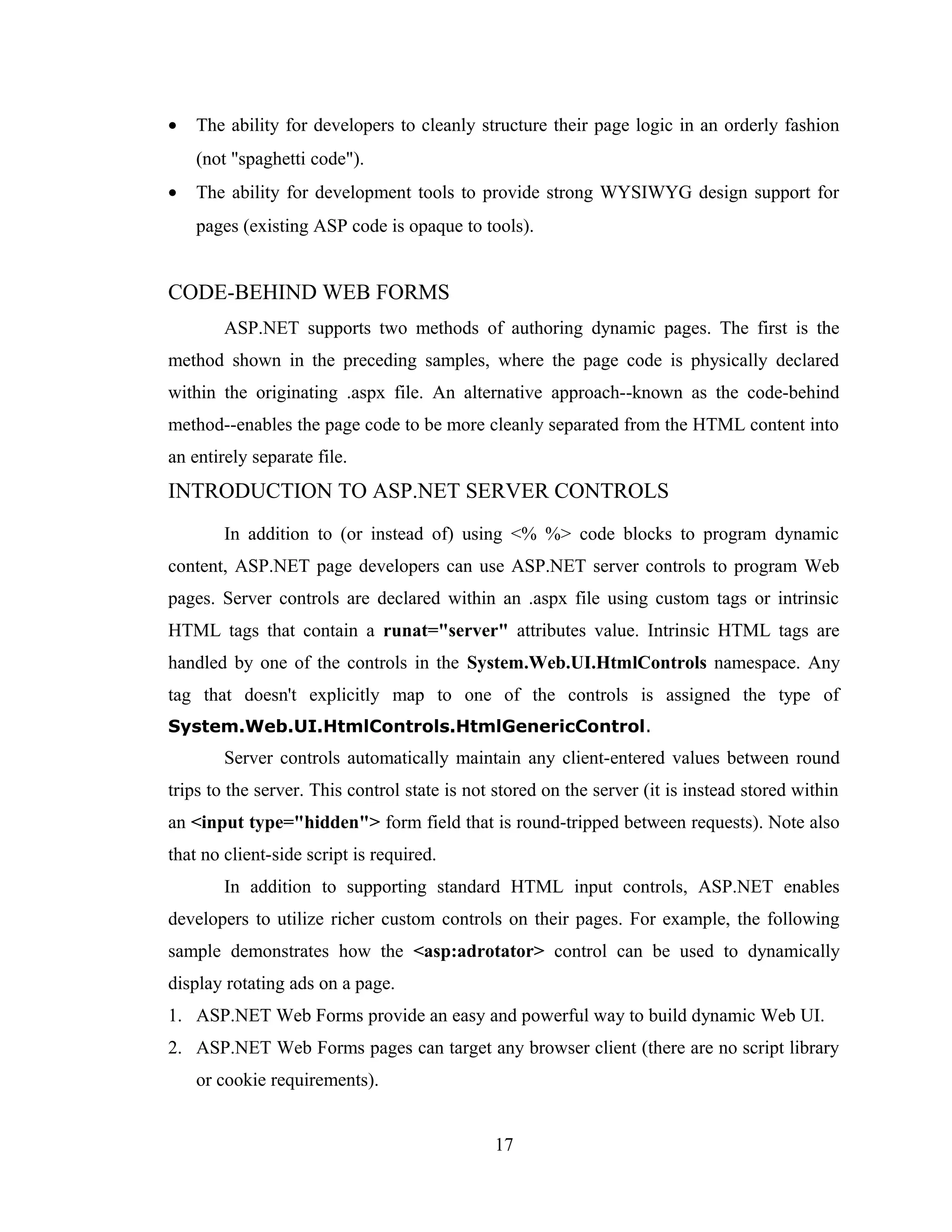 •   The ability for developers to cleanly structure their page logic in an orderly fashion
    (not "spaghetti code").
•   The ability for development tools to provide strong WYSIWYG design support for
    pages (existing ASP code is opaque to tools).


CODE-BEHIND WEB FORMS
        ASP.NET supports two methods of authoring dynamic pages. The first is the
method shown in the preceding samples, where the page code is physically declared
within the originating .aspx file. An alternative approach--known as the code-behind
method--enables the page code to be more cleanly separated from the HTML content into
an entirely separate file.
INTRODUCTION TO ASP.NET SERVER CONTROLS
        In addition to (or instead of) using <% %> code blocks to program dynamic
content, ASP.NET page developers can use ASP.NET server controls to program Web
pages. Server controls are declared within an .aspx file using custom tags or intrinsic
HTML tags that contain a runat="server" attributes value. Intrinsic HTML tags are
handled by one of the controls in the System.Web.UI.HtmlControls namespace. Any
tag that doesn't explicitly map to one of the controls is assigned the type of
System.Web.UI.HtmlControls.HtmlGenericControl.
        Server controls automatically maintain any client-entered values between round
trips to the server. This control state is not stored on the server (it is instead stored within
an <input type="hidden"> form field that is round-tripped between requests). Note also
that no client-side script is required.
        In addition to supporting standard HTML input controls, ASP.NET enables
developers to utilize richer custom controls on their pages. For example, the following
sample demonstrates how the <asp:adrotator> control can be used to dynamically
display rotating ads on a page.
1. ASP.NET Web Forms provide an easy and powerful way to build dynamic Web UI.
2. ASP.NET Web Forms pages can target any browser client (there are no script library
    or cookie requirements).


                                              17
 