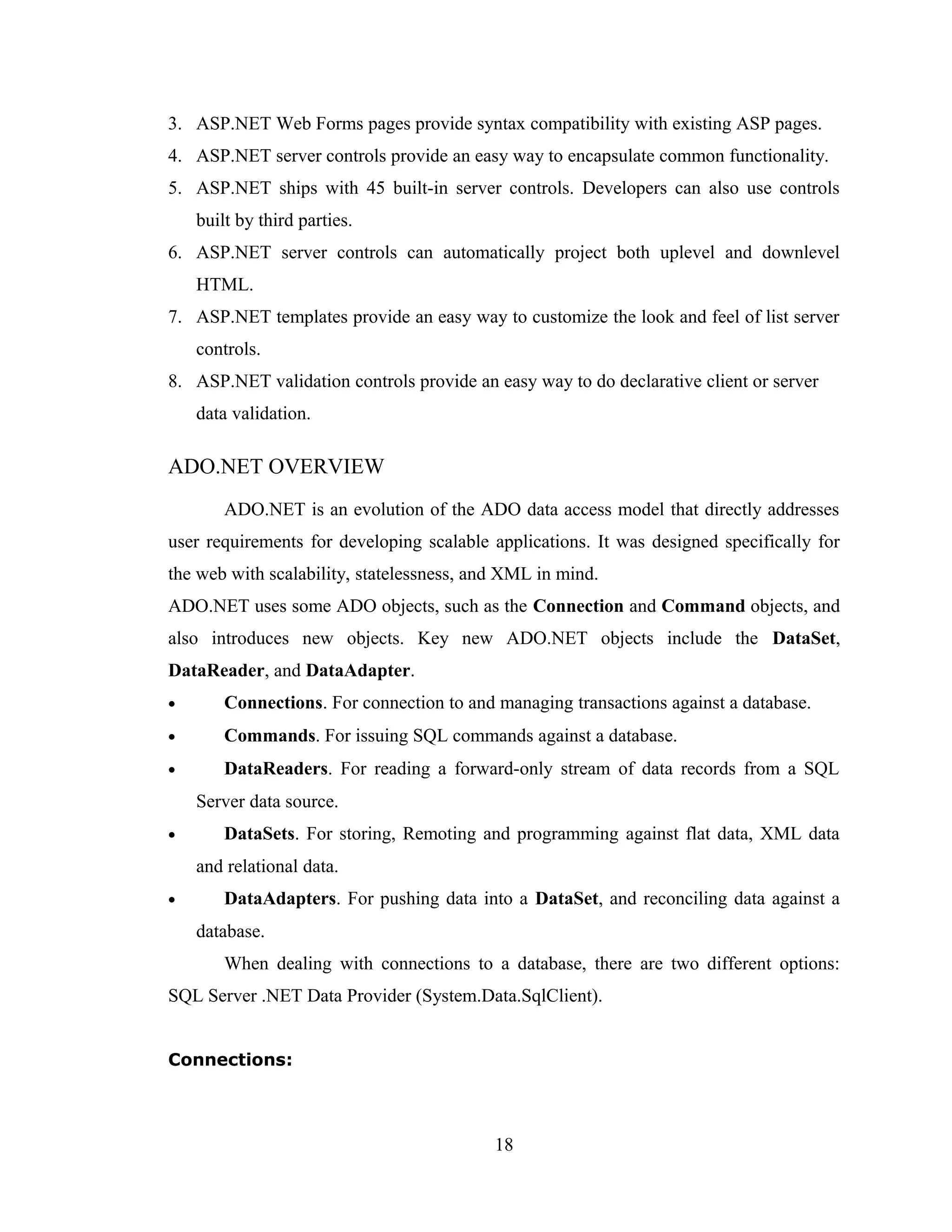 3. ASP.NET Web Forms pages provide syntax compatibility with existing ASP pages.
4. ASP.NET server controls provide an easy way to encapsulate common functionality.
5. ASP.NET ships with 45 built-in server controls. Developers can also use controls
    built by third parties.
6. ASP.NET server controls can automatically project both uplevel and downlevel
    HTML.
7. ASP.NET templates provide an easy way to customize the look and feel of list server
    controls.
8. ASP.NET validation controls provide an easy way to do declarative client or server
    data validation.

ADO.NET OVERVIEW
        ADO.NET is an evolution of the ADO data access model that directly addresses
user requirements for developing scalable applications. It was designed specifically for
the web with scalability, statelessness, and XML in mind.
ADO.NET uses some ADO objects, such as the Connection and Command objects, and
also introduces new objects. Key new ADO.NET objects include the DataSet,
DataReader, and DataAdapter.
•       Connections. For connection to and managing transactions against a database.
•       Commands. For issuing SQL commands against a database.
•       DataReaders. For reading a forward-only stream of data records from a SQL
    Server data source.
•       DataSets. For storing, Remoting and programming against flat data, XML data
    and relational data.
•       DataAdapters. For pushing data into a DataSet, and reconciling data against a
    database.
        When dealing with connections to a database, there are two different options:
SQL Server .NET Data Provider (System.Data.SqlClient).


Connections:



                                           18
 