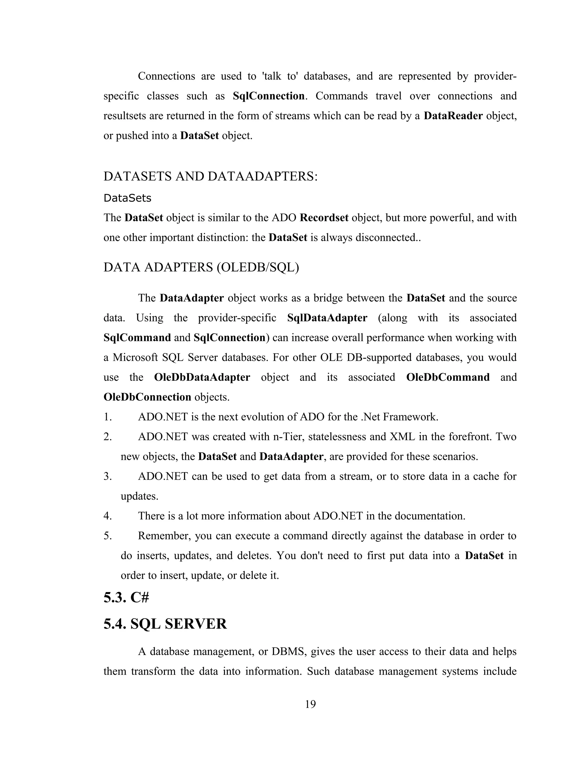Connections are used to 'talk to' databases, and are represented by provider-
specific classes such as SqlConnection. Commands travel over connections and
resultsets are returned in the form of streams which can be read by a DataReader object,
or pushed into a DataSet object.


DATASETS AND DATAADAPTERS:
DataSets
The DataSet object is similar to the ADO Recordset object, but more powerful, and with
one other important distinction: the DataSet is always disconnected..

DATA ADAPTERS (OLEDB/SQL)

         The DataAdapter object works as a bridge between the DataSet and the source
data. Using the provider-specific SqlDataAdapter (along with its associated
SqlCommand and SqlConnection) can increase overall performance when working with
a Microsoft SQL Server databases. For other OLE DB-supported databases, you would
use the OleDbDataAdapter object and its associated OleDbCommand and
OleDbConnection objects.
1.       ADO.NET is the next evolution of ADO for the .Net Framework.
2.       ADO.NET was created with n-Tier, statelessness and XML in the forefront. Two
     new objects, the DataSet and DataAdapter, are provided for these scenarios.
3.       ADO.NET can be used to get data from a stream, or to store data in a cache for
     updates.
4.       There is a lot more information about ADO.NET in the documentation.
5.       Remember, you can execute a command directly against the database in order to
     do inserts, updates, and deletes. You don't need to first put data into a DataSet in
     order to insert, update, or delete it.

5.3. C#
5.4. SQL SERVER
         A database management, or DBMS, gives the user access to their data and helps
them transform the data into information. Such database management systems include

                                              19
 