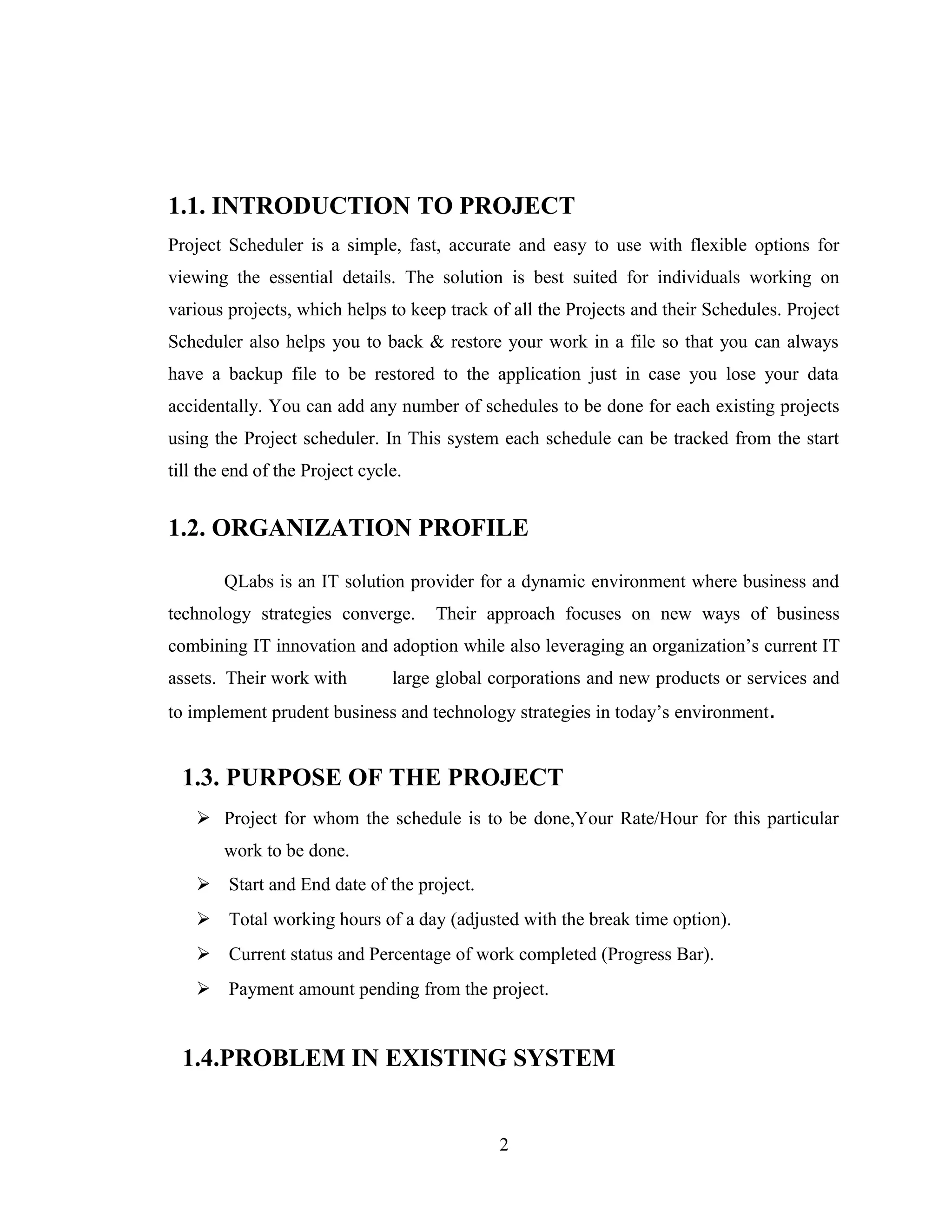 1.1. INTRODUCTION TO PROJECT
Project Scheduler is a simple, fast, accurate and easy to use with flexible options for
viewing the essential details. The solution is best suited for individuals working on
various projects, which helps to keep track of all the Projects and their Schedules. Project
Scheduler also helps you to back & restore your work in a file so that you can always
have a backup file to be restored to the application just in case you lose your data
accidentally. You can add any number of schedules to be done for each existing projects
using the Project scheduler. In This system each schedule can be tracked from the start
till the end of the Project cycle.


1.2. ORGANIZATION PROFILE

        QLabs is an IT solution provider for a dynamic environment where business and
technology strategies converge.      Their approach focuses on new ways of business
combining IT innovation and adoption while also leveraging an organization’s current IT
assets. Their work with         large global corporations and new products or services and
to implement prudent business and technology strategies in today’s environment.


  1.3. PURPOSE OF THE PROJECT
     Project for whom the schedule is to be done,Your Rate/Hour for this particular
        work to be done.
     Start and End date of the project.
     Total working hours of a day (adjusted with the break time option).
     Current status and Percentage of work completed (Progress Bar).
     Payment amount pending from the project.


  1.4.PROBLEM IN EXISTING SYSTEM


                                             2
 