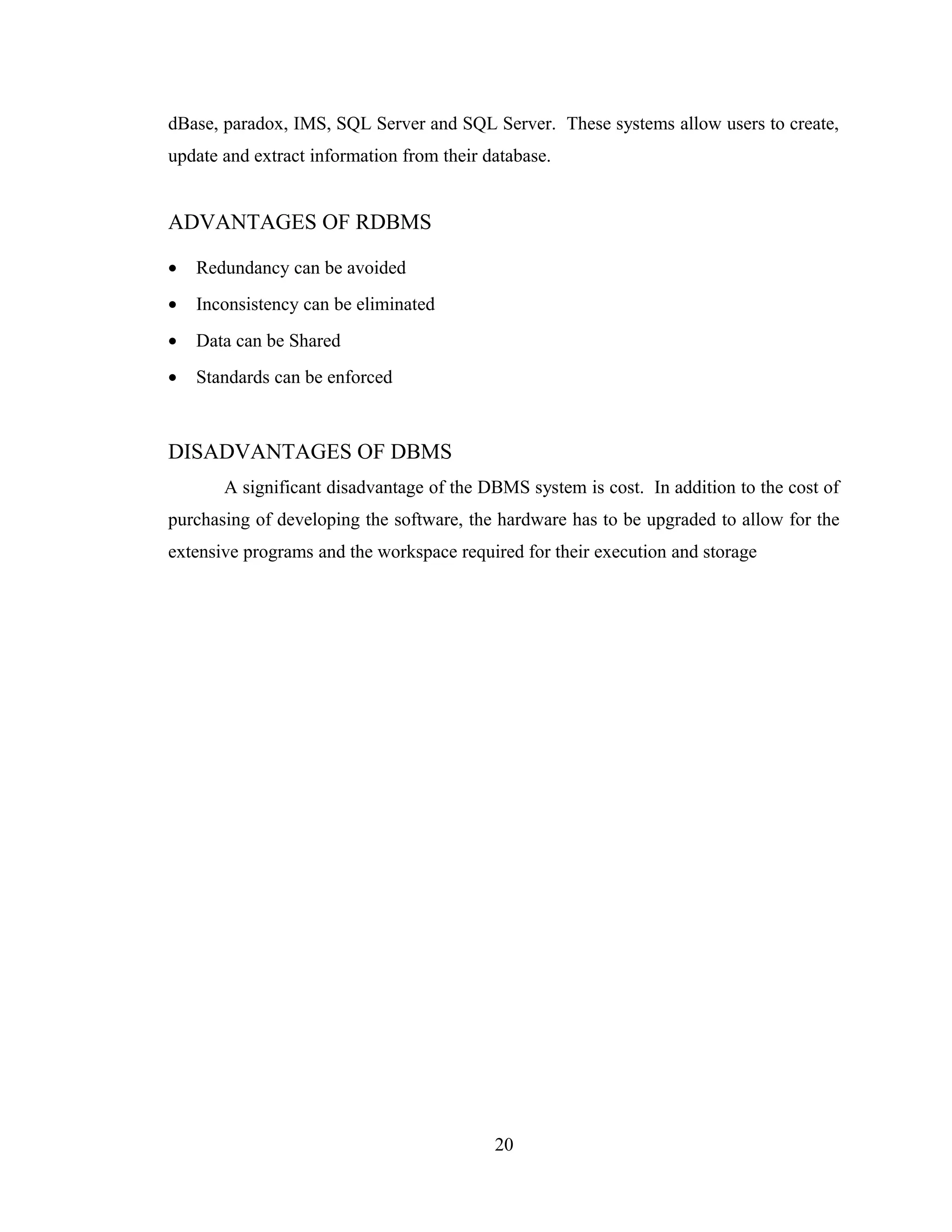 dBase, paradox, IMS, SQL Server and SQL Server. These systems allow users to create,
update and extract information from their database.


ADVANTAGES OF RDBMS

•   Redundancy can be avoided
•   Inconsistency can be eliminated
•   Data can be Shared
•   Standards can be enforced



DISADVANTAGES OF DBMS
       A significant disadvantage of the DBMS system is cost. In addition to the cost of
purchasing of developing the software, the hardware has to be upgraded to allow for the
extensive programs and the workspace required for their execution and storage




                                           20
 