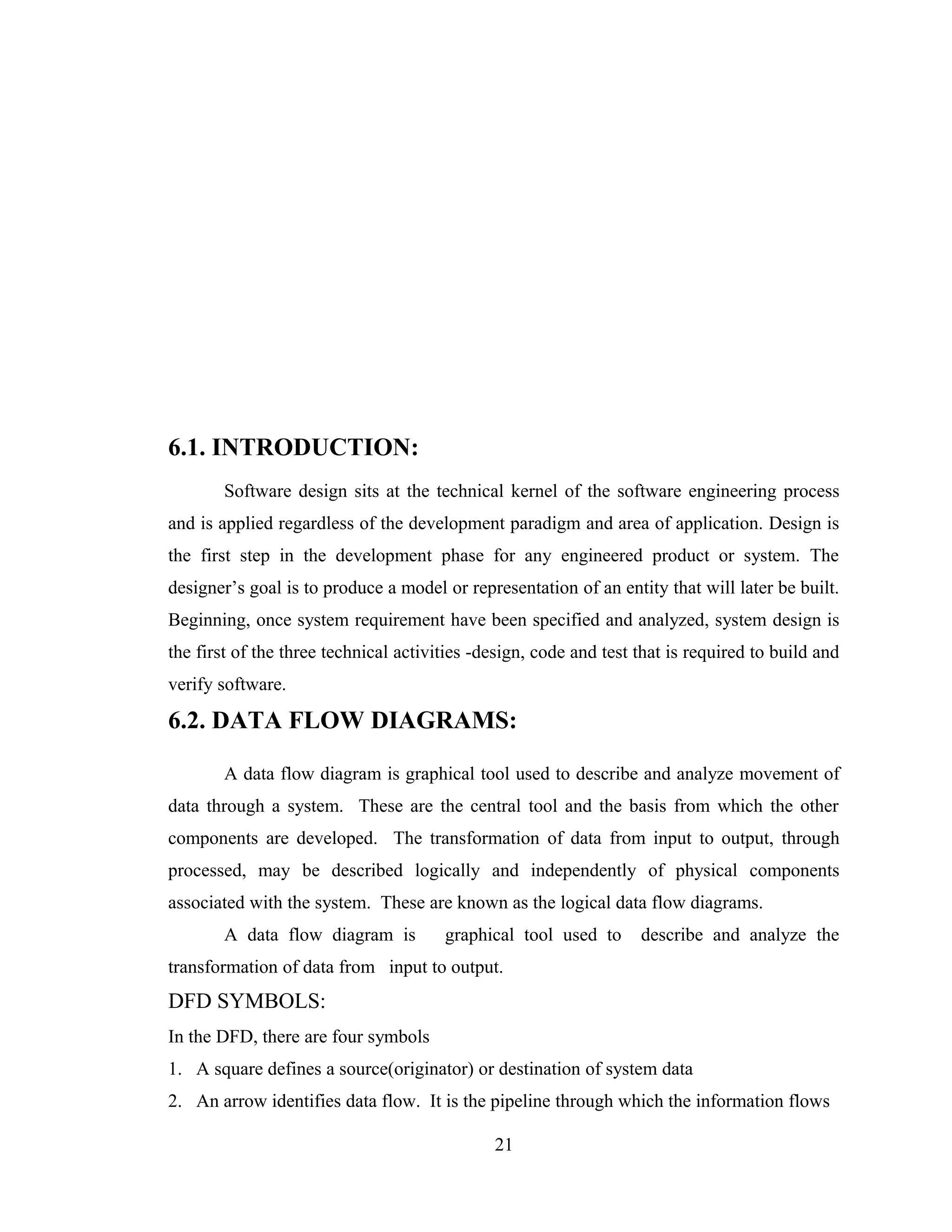 6.1. INTRODUCTION:
        Software design sits at the technical kernel of the software engineering process
and is applied regardless of the development paradigm and area of application. Design is
the first step in the development phase for any engineered product or system. The
designer’s goal is to produce a model or representation of an entity that will later be built.
Beginning, once system requirement have been specified and analyzed, system design is
the first of the three technical activities -design, code and test that is required to build and
verify software.

6.2. DATA FLOW DIAGRAMS:

        A data flow diagram is graphical tool used to describe and analyze movement of
data through a system. These are the central tool and the basis from which the other
components are developed. The transformation of data from input to output, through
processed, may be described logically and independently of physical components
associated with the system. These are known as the logical data flow diagrams.
        A data flow diagram is         graphical tool used to      describe and analyze the
transformation of data from input to output.
DFD SYMBOLS:
In the DFD, there are four symbols
1. A square defines a source(originator) or destination of system data
2. An arrow identifies data flow. It is the pipeline through which the information flows

                                              21
 
