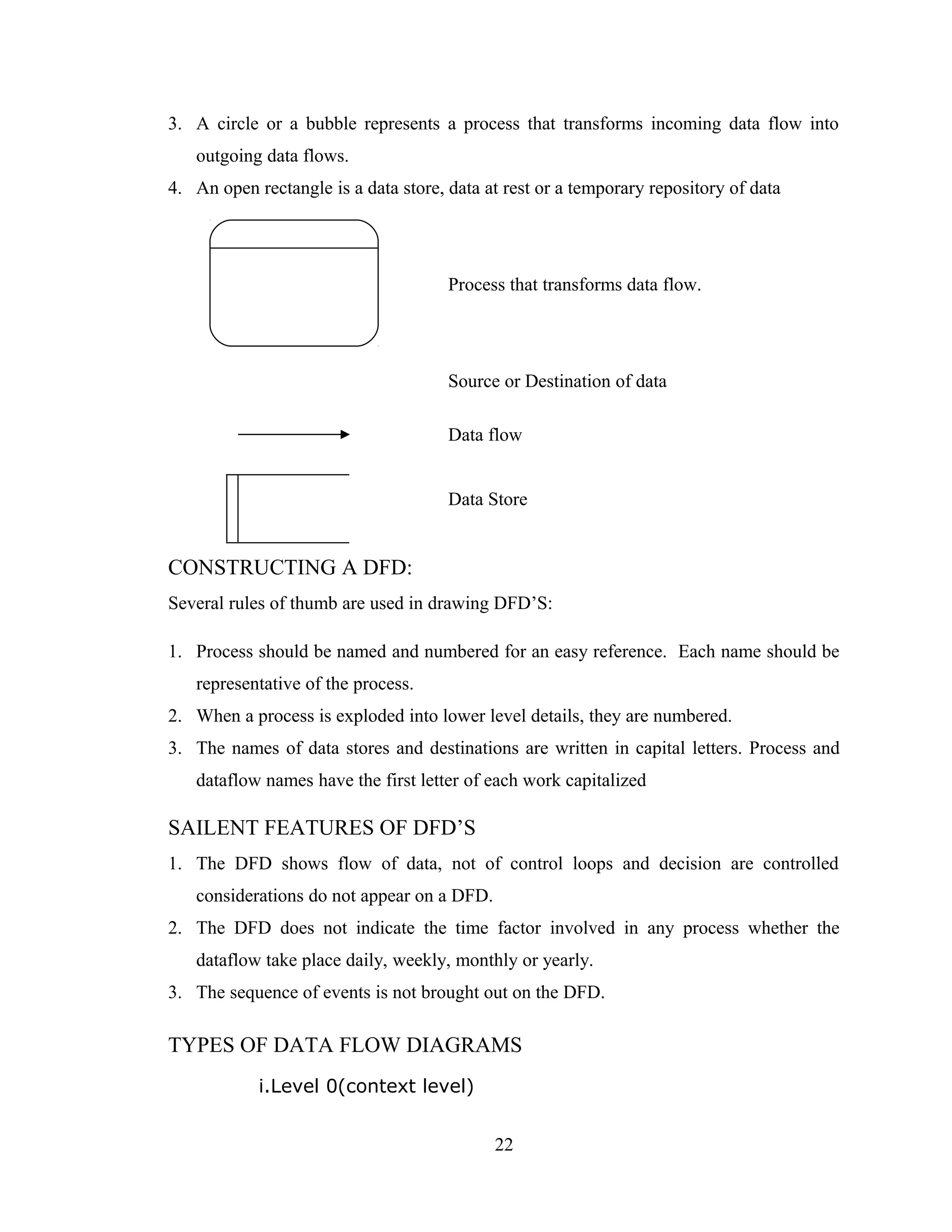3. A circle or a bubble represents a process that transforms incoming data flow into
   outgoing data flows.
4. An open rectangle is a data store, data at rest or a temporary repository of data




                                      Process that transforms data flow.




                                      Source or Destination of data

                                      Data flow


                                      Data Store


CONSTRUCTING A DFD:
Several rules of thumb are used in drawing DFD’S:

1. Process should be named and numbered for an easy reference. Each name should be
   representative of the process.
2. When a process is exploded into lower level details, they are numbered.
3. The names of data stores and destinations are written in capital letters. Process and
   dataflow names have the first letter of each work capitalized

SAILENT FEATURES OF DFD’S
1. The DFD shows flow of data, not of control loops and decision are controlled
   considerations do not appear on a DFD.
2. The DFD does not indicate the time factor involved in any process whether the
   dataflow take place daily, weekly, monthly or yearly.
3. The sequence of events is not brought out on the DFD.

TYPES OF DATA FLOW DIAGRAMS
            i.Level 0(context level)


                                            22
 