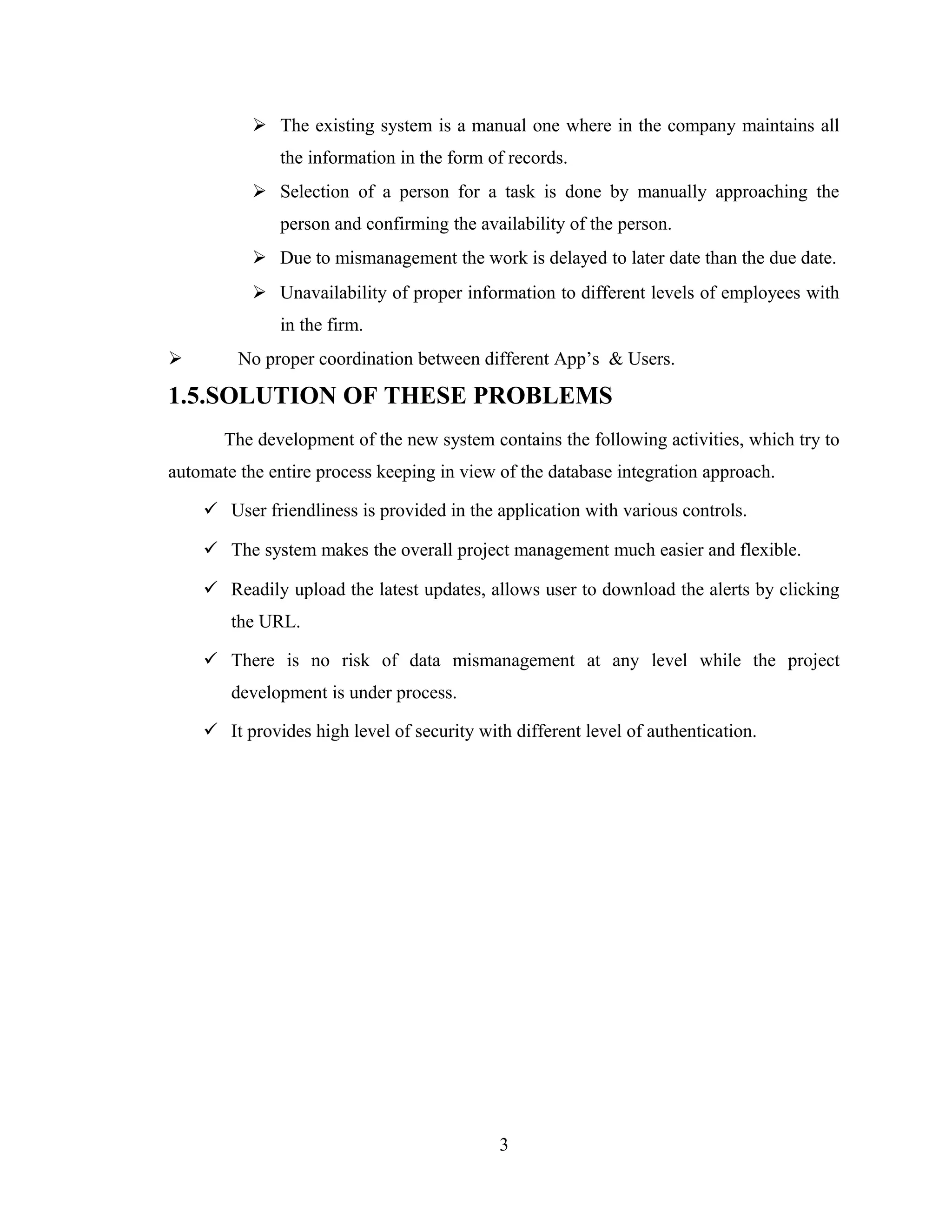  The existing system is a manual one where in the company maintains all
              the information in the form of records.
            Selection of a person for a task is done by manually approaching the
              person and confirming the availability of the person.
            Due to mismanagement the work is delayed to later date than the due date.
            Unavailability of proper information to different levels of employees with
              in the firm.
        No proper coordination between different App’s & Users.

1.5.SOLUTION OF THESE PROBLEMS
       The development of the new system contains the following activities, which try to
automate the entire process keeping in view of the database integration approach.

     User friendliness is provided in the application with various controls.

     The system makes the overall project management much easier and flexible.

     Readily upload the latest updates, allows user to download the alerts by clicking
        the URL.

     There is no risk of data mismanagement at any level while the project
        development is under process.

     It provides high level of security with different level of authentication.




                                            3
 