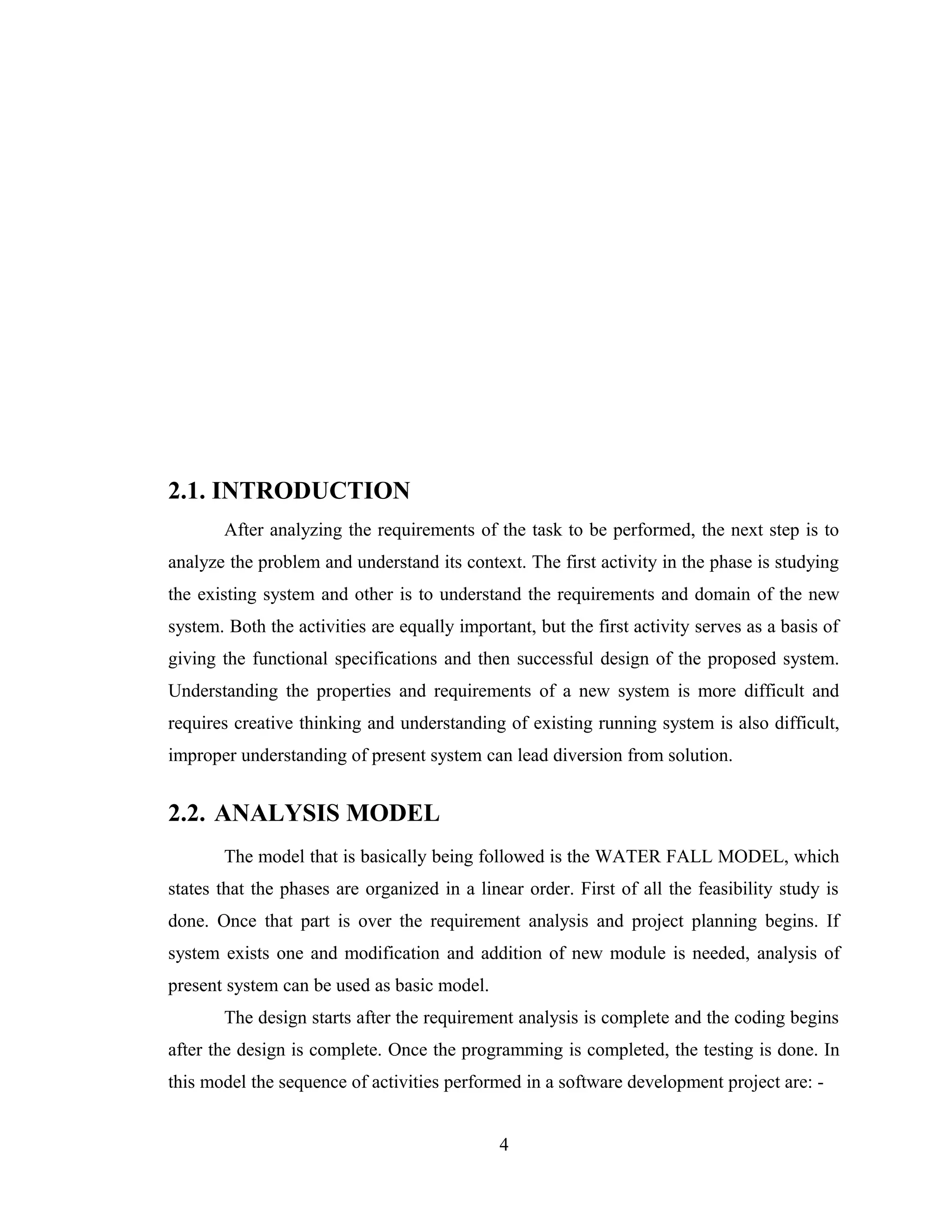 2.1. INTRODUCTION
       After analyzing the requirements of the task to be performed, the next step is to
analyze the problem and understand its context. The first activity in the phase is studying
the existing system and other is to understand the requirements and domain of the new
system. Both the activities are equally important, but the first activity serves as a basis of
giving the functional specifications and then successful design of the proposed system.
Understanding the properties and requirements of a new system is more difficult and
requires creative thinking and understanding of existing running system is also difficult,
improper understanding of present system can lead diversion from solution.


2.2. ANALYSIS MODEL
       The model that is basically being followed is the WATER FALL MODEL, which
states that the phases are organized in a linear order. First of all the feasibility study is
done. Once that part is over the requirement analysis and project planning begins. If
system exists one and modification and addition of new module is needed, analysis of
present system can be used as basic model.
       The design starts after the requirement analysis is complete and the coding begins
after the design is complete. Once the programming is completed, the testing is done. In
this model the sequence of activities performed in a software development project are: -


                                              4
 
