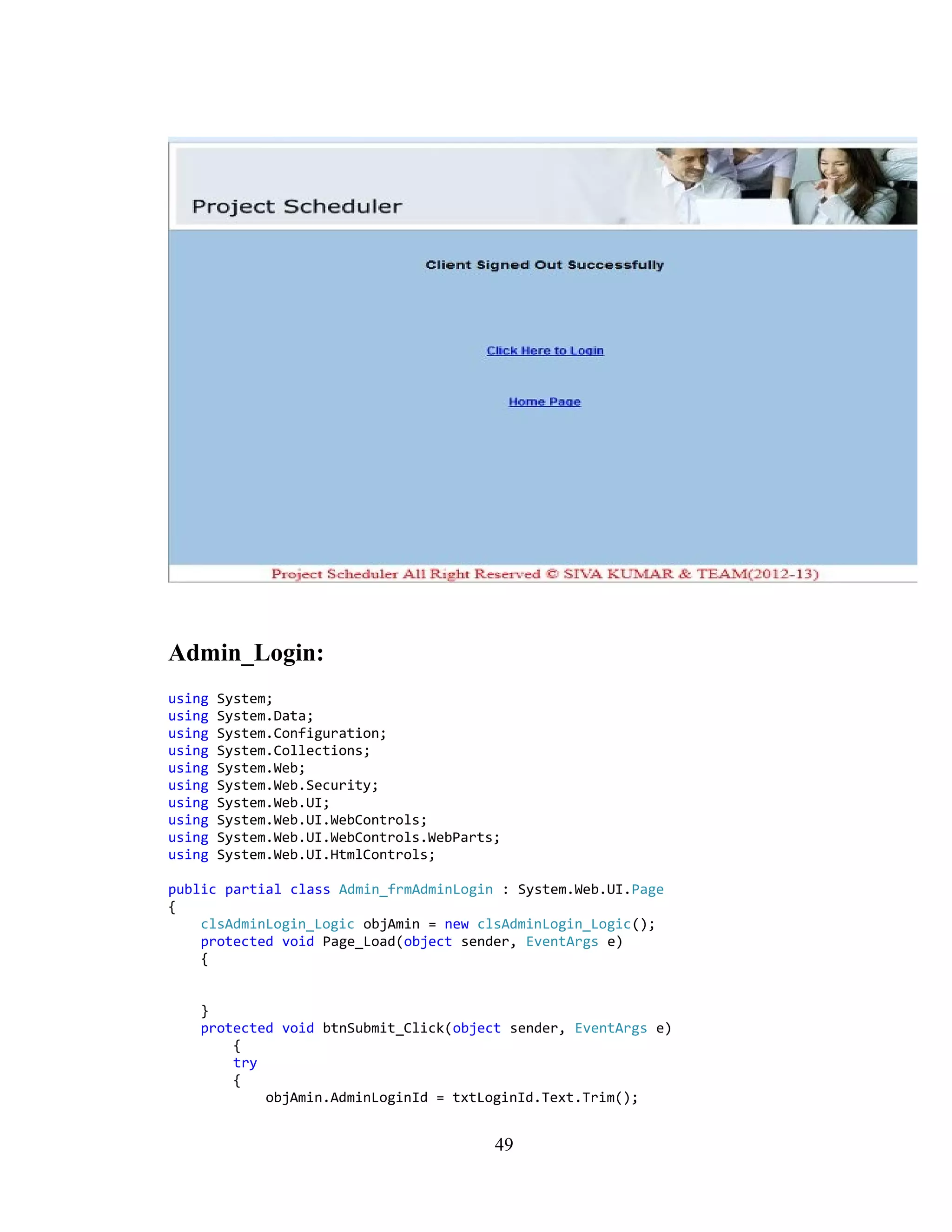 Admin_Login:
using   System;
using   System.Data;
using   System.Configuration;
using   System.Collections;
using   System.Web;
using   System.Web.Security;
using   System.Web.UI;
using   System.Web.UI.WebControls;
using   System.Web.UI.WebControls.WebParts;
using   System.Web.UI.HtmlControls;

public partial class Admin_frmAdminLogin : System.Web.UI.Page
{
    clsAdminLogin_Logic objAmin = new clsAdminLogin_Logic();
    protected void Page_Load(object sender, EventArgs e)
    {


    }
    protected void btnSubmit_Click(object sender, EventArgs e)
        {
        try
        {
            objAmin.AdminLoginId = txtLoginId.Text.Trim();


                                          49
 