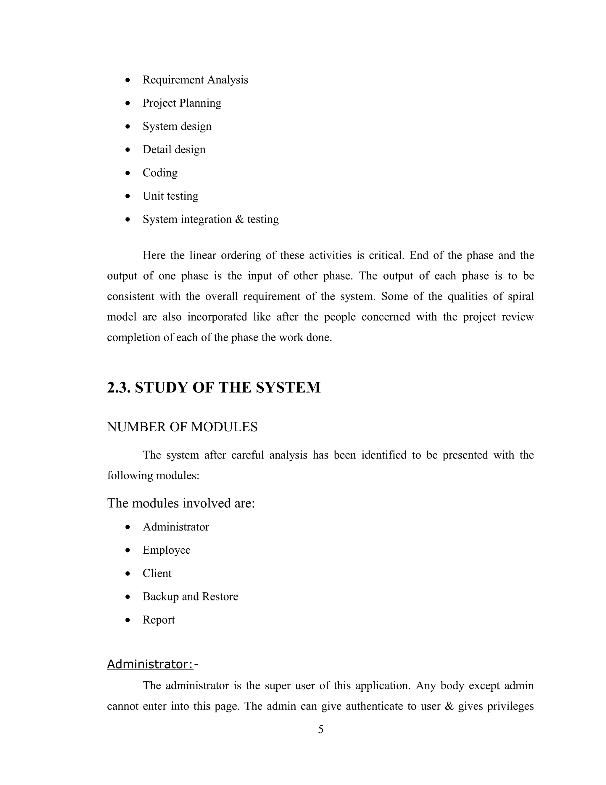 •   Requirement Analysis
   •   Project Planning
   •   System design
   •   Detail design
   •   Coding
   •   Unit testing
   •   System integration & testing


       Here the linear ordering of these activities is critical. End of the phase and the
output of one phase is the input of other phase. The output of each phase is to be
consistent with the overall requirement of the system. Some of the qualities of spiral
model are also incorporated like after the people concerned with the project review
completion of each of the phase the work done.



2.3. STUDY OF THE SYSTEM

NUMBER OF MODULES
       The system after careful analysis has been identified to be presented with the
following modules:

The modules involved are:
   •   Administrator
   •   Employee
   •   Client
   •   Backup and Restore
   •   Report


Administrator:-
       The administrator is the super user of this application. Any body except admin
cannot enter into this page. The admin can give authenticate to user & gives privileges
                                           5
 