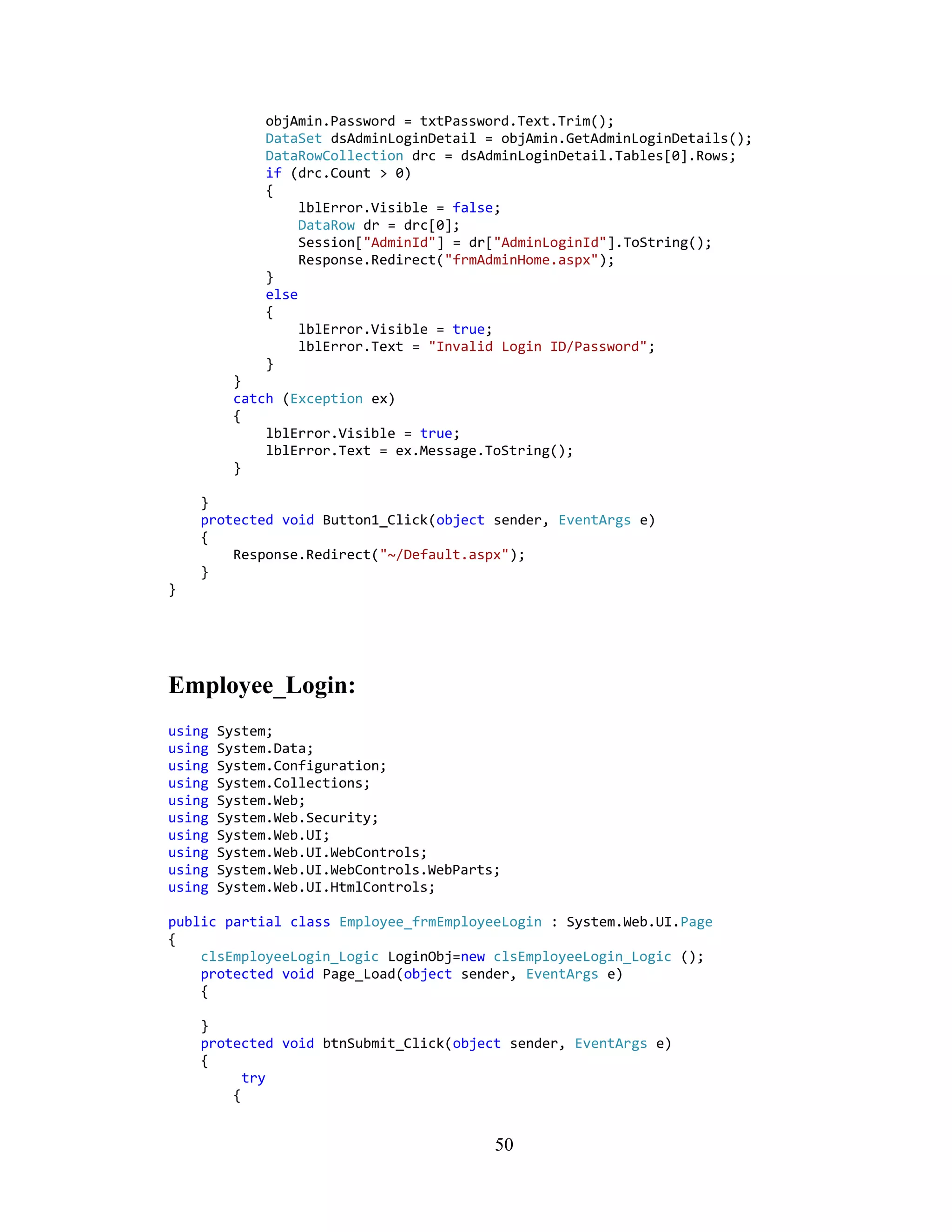 objAmin.Password = txtPassword.Text.Trim();
              DataSet dsAdminLoginDetail = objAmin.GetAdminLoginDetails();
              DataRowCollection drc = dsAdminLoginDetail.Tables[0].Rows;
              if (drc.Count > 0)
              {
                   lblError.Visible = false;
                   DataRow dr = drc[0];
                   Session["AdminId"] = dr["AdminLoginId"].ToString();
                   Response.Redirect("frmAdminHome.aspx");
              }
              else
              {
                   lblError.Visible = true;
                   lblError.Text = "Invalid Login ID/Password";
              }
         }
         catch (Exception ex)
         {
             lblError.Visible = true;
             lblError.Text = ex.Message.ToString();
         }

    }
    protected void Button1_Click(object sender, EventArgs e)
    {
        Response.Redirect("~/Default.aspx");
    }
}




Employee_Login:
using   System;
using   System.Data;
using   System.Configuration;
using   System.Collections;
using   System.Web;
using   System.Web.Security;
using   System.Web.UI;
using   System.Web.UI.WebControls;
using   System.Web.UI.WebControls.WebParts;
using   System.Web.UI.HtmlControls;

public partial class Employee_frmEmployeeLogin : System.Web.UI.Page
{
    clsEmployeeLogin_Logic LoginObj=new clsEmployeeLogin_Logic ();
    protected void Page_Load(object sender, EventArgs e)
    {

    }
    protected void btnSubmit_Click(object sender, EventArgs e)
    {
          try
        {


                                          50
 