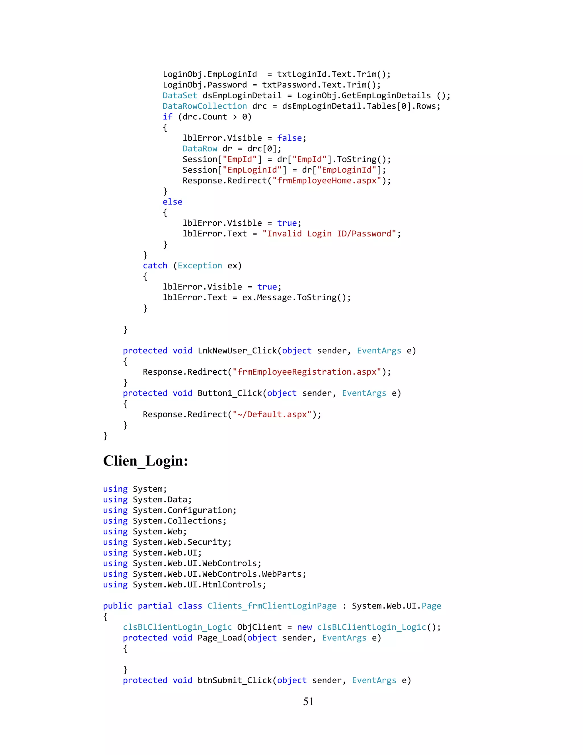 LoginObj.EmpLoginId = txtLoginId.Text.Trim();
              LoginObj.Password = txtPassword.Text.Trim();
              DataSet dsEmpLoginDetail = LoginObj.GetEmpLoginDetails ();
              DataRowCollection drc = dsEmpLoginDetail.Tables[0].Rows;
              if (drc.Count > 0)
              {
                   lblError.Visible = false;
                   DataRow dr = drc[0];
                   Session["EmpId"] = dr["EmpId"].ToString();
                   Session["EmpLoginId"] = dr["EmpLoginId"];
                   Response.Redirect("frmEmployeeHome.aspx");
              }
              else
              {
                   lblError.Visible = true;
                   lblError.Text = "Invalid Login ID/Password";
              }
         }
         catch (Exception ex)
         {
             lblError.Visible = true;
             lblError.Text = ex.Message.ToString();
         }

    }

    protected void LnkNewUser_Click(object sender, EventArgs e)
    {
        Response.Redirect("frmEmployeeRegistration.aspx");
    }
    protected void Button1_Click(object sender, EventArgs e)
    {
        Response.Redirect("~/Default.aspx");
    }
}


Clien_Login:
using   System;
using   System.Data;
using   System.Configuration;
using   System.Collections;
using   System.Web;
using   System.Web.Security;
using   System.Web.UI;
using   System.Web.UI.WebControls;
using   System.Web.UI.WebControls.WebParts;
using   System.Web.UI.HtmlControls;

public partial class Clients_frmClientLoginPage : System.Web.UI.Page
{
    clsBLClientLogin_Logic ObjClient = new clsBLClientLogin_Logic();
    protected void Page_Load(object sender, EventArgs e)
    {

    }
    protected void btnSubmit_Click(object sender, EventArgs e)

                                          51
 