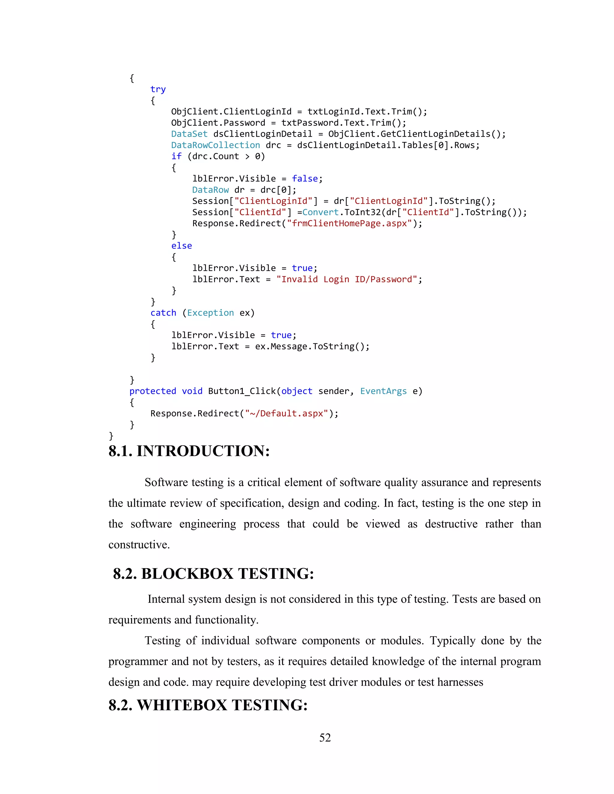 {
         try
         {
                ObjClient.ClientLoginId = txtLoginId.Text.Trim();
                ObjClient.Password = txtPassword.Text.Trim();
                DataSet dsClientLoginDetail = ObjClient.GetClientLoginDetails();
                DataRowCollection drc = dsClientLoginDetail.Tables[0].Rows;
                if (drc.Count > 0)
                {
                     lblError.Visible = false;
                     DataRow dr = drc[0];
                     Session["ClientLoginId"] = dr["ClientLoginId"].ToString();
                     Session["ClientId"] =Convert.ToInt32(dr["ClientId"].ToString());
                     Response.Redirect("frmClientHomePage.aspx");
                }
                else
                {
                     lblError.Visible = true;
                     lblError.Text = "Invalid Login ID/Password";
                }
         }
         catch (Exception ex)
         {
             lblError.Visible = true;
             lblError.Text = ex.Message.ToString();
         }

    }
    protected void Button1_Click(object sender, EventArgs e)
    {
        Response.Redirect("~/Default.aspx");
    }
}
8.1. INTRODUCTION:
        Software testing is a critical element of software quality assurance and represents
the ultimate review of specification, design and coding. In fact, testing is the one step in
the software engineering process that could be viewed as destructive rather than
constructive.

8.2. BLOCKBOX TESTING:
        Internal system design is not considered in this type of testing. Tests are based on
requirements and functionality.
        Testing of individual software components or modules. Typically done by the
programmer and not by testers, as it requires detailed knowledge of the internal program
design and code. may require developing test driver modules or test harnesses

8.2. WHITEBOX TESTING:
                                            52
 