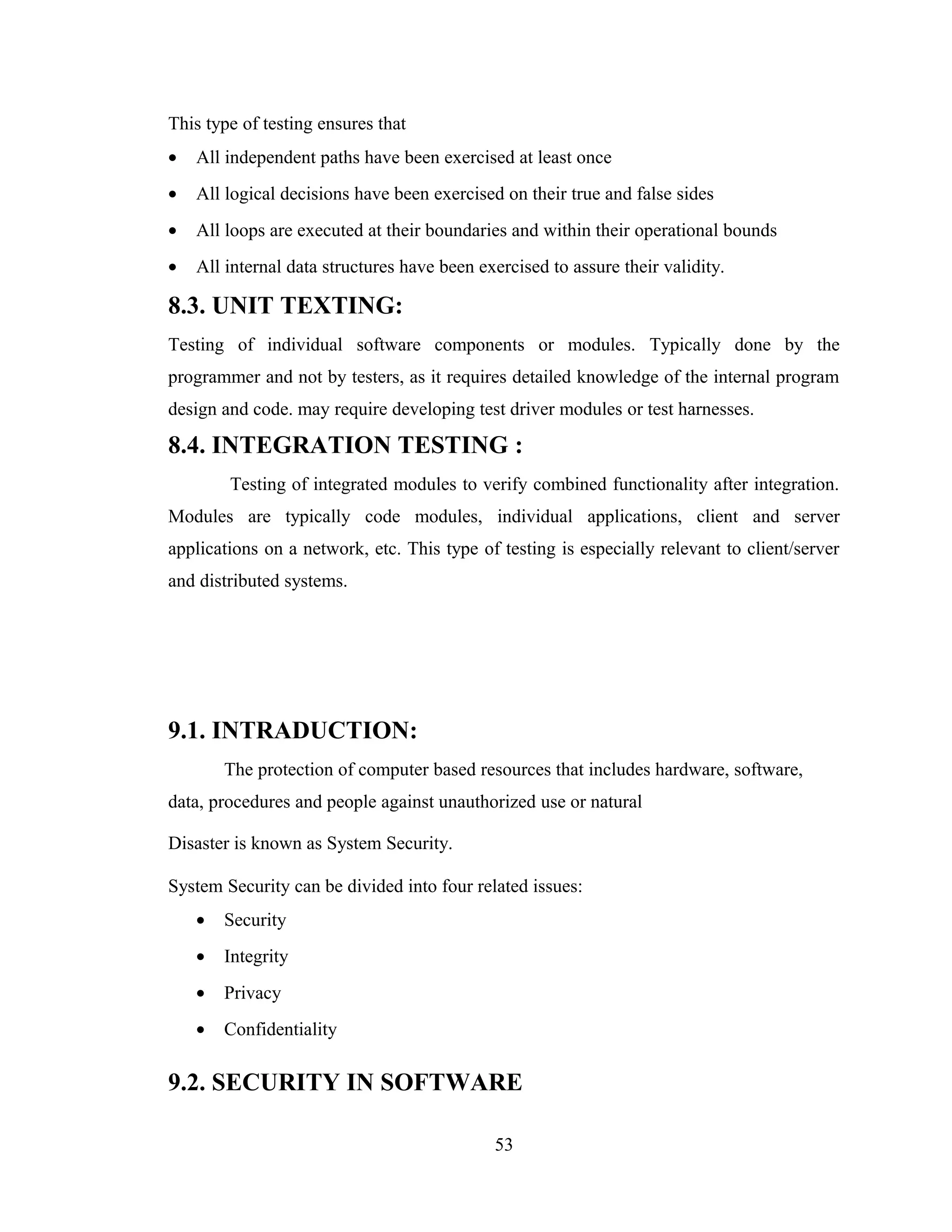 This type of testing ensures that
•   All independent paths have been exercised at least once
•   All logical decisions have been exercised on their true and false sides
•   All loops are executed at their boundaries and within their operational bounds
•   All internal data structures have been exercised to assure their validity.

8.3. UNIT TEXTING:
Testing of individual software components or modules. Typically done by the
programmer and not by testers, as it requires detailed knowledge of the internal program
design and code. may require developing test driver modules or test harnesses.

8.4. INTEGRATION TESTING :
        Testing of integrated modules to verify combined functionality after integration.
Modules are typically code modules, individual applications, client and server
applications on a network, etc. This type of testing is especially relevant to client/server
and distributed systems.




9.1. INTRADUCTION:
        The protection of computer based resources that includes hardware, software,
data, procedures and people against unauthorized use or natural

Disaster is known as System Security.

System Security can be divided into four related issues:
    •   Security
    •   Integrity
    •   Privacy
    •   Confidentiality

9.2. SECURITY IN SOFTWARE

                                             53
 