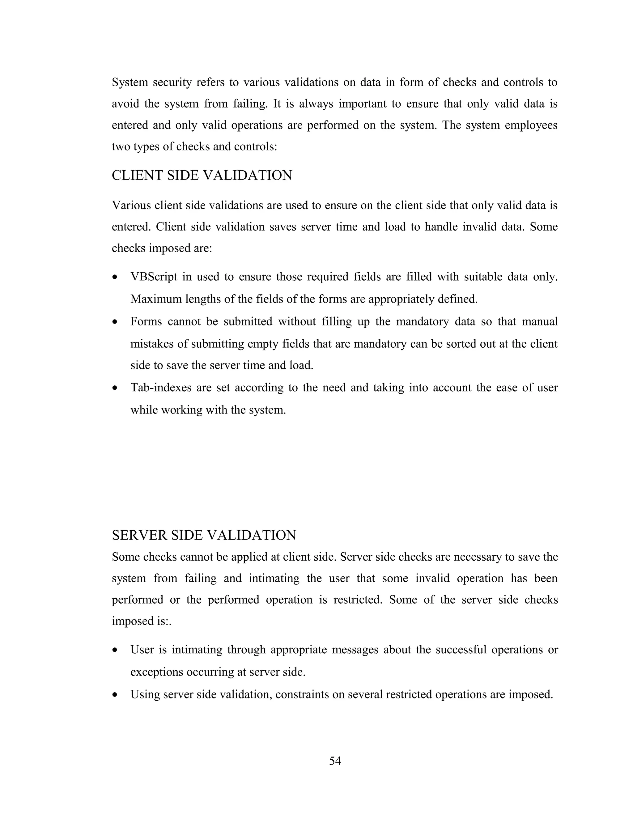 System security refers to various validations on data in form of checks and controls to
avoid the system from failing. It is always important to ensure that only valid data is
entered and only valid operations are performed on the system. The system employees
two types of checks and controls:

CLIENT SIDE VALIDATION

Various client side validations are used to ensure on the client side that only valid data is
entered. Client side validation saves server time and load to handle invalid data. Some
checks imposed are:

•   VBScript in used to ensure those required fields are filled with suitable data only.
    Maximum lengths of the fields of the forms are appropriately defined.
•   Forms cannot be submitted without filling up the mandatory data so that manual
    mistakes of submitting empty fields that are mandatory can be sorted out at the client
    side to save the server time and load.
•   Tab-indexes are set according to the need and taking into account the ease of user
    while working with the system.




SERVER SIDE VALIDATION
Some checks cannot be applied at client side. Server side checks are necessary to save the
system from failing and intimating the user that some invalid operation has been
performed or the performed operation is restricted. Some of the server side checks
imposed is:.

•   User is intimating through appropriate messages about the successful operations or
    exceptions occurring at server side.
•   Using server side validation, constraints on several restricted operations are imposed.




                                             54
 