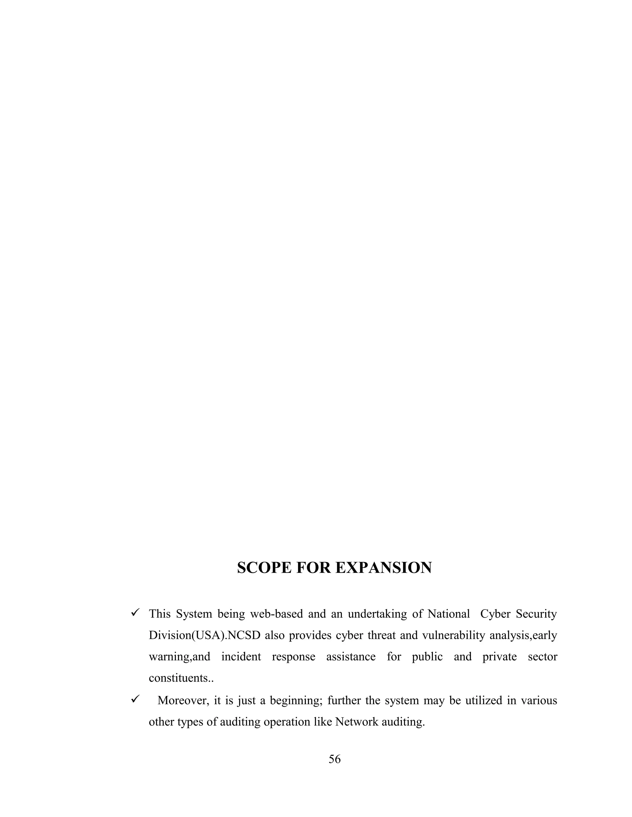 SCOPE FOR EXPANSION

 This System being web-based and an undertaking of National Cyber Security
    Division(USA).NCSD also provides cyber threat and vulnerability analysis,early
    warning,and incident response assistance for public and private sector
    constituents..
    Moreover, it is just a beginning; further the system may be utilized in various
    other types of auditing operation like Network auditing.


                                        56
 