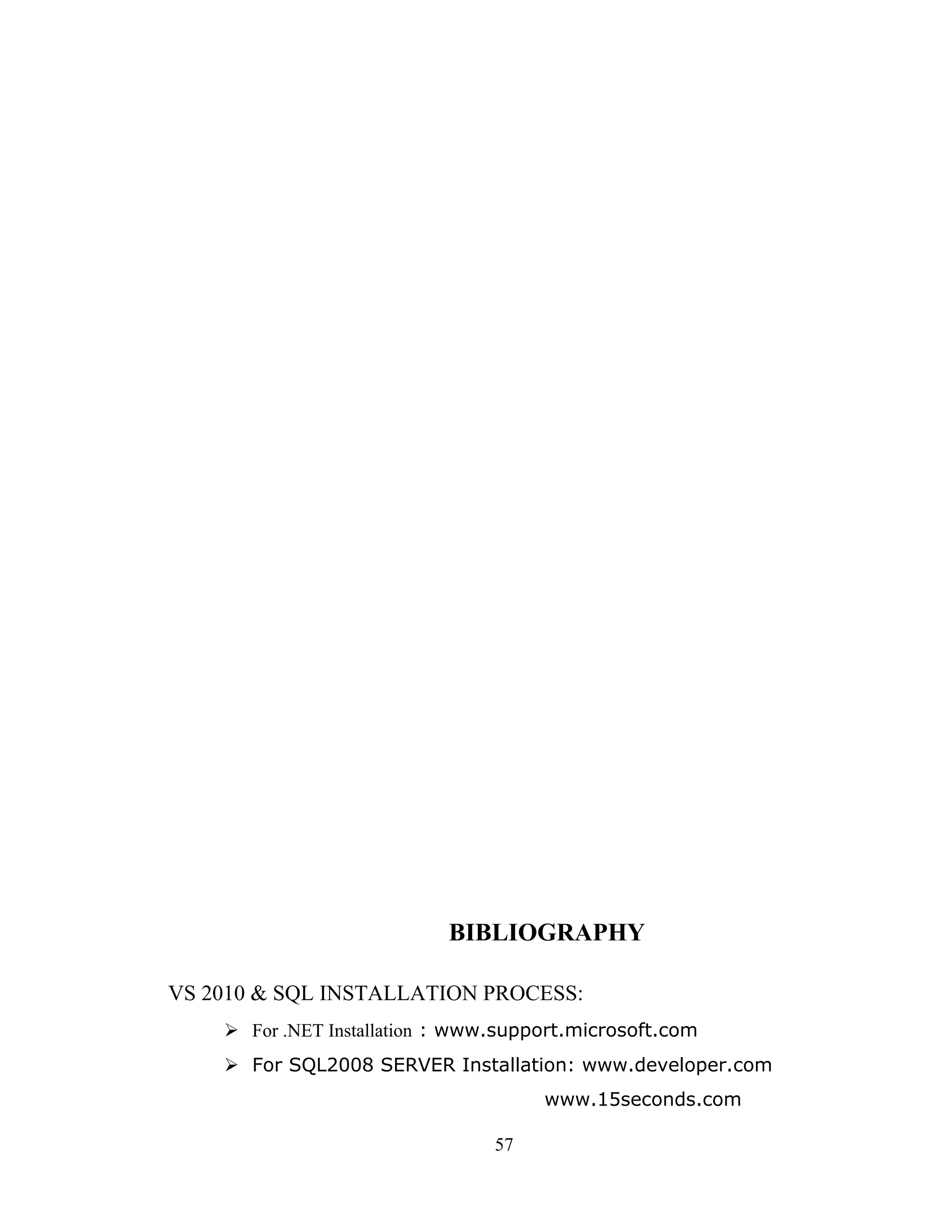 BIBLIOGRAPHY

VS 2010 & SQL INSTALLATION PROCESS:
     For .NET Installation : www.support.microsoft.com
     For SQL2008 SERVER Installation: www.developer.com
                                      www.15seconds.com

                                 57
 