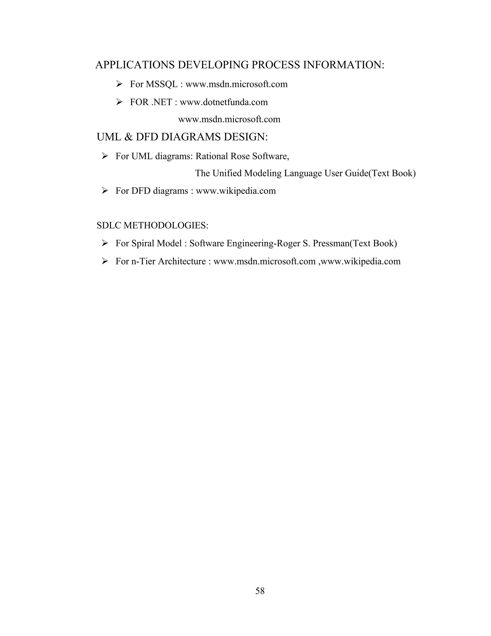 APPLICATIONS DEVELOPING PROCESS INFORMATION:
    For MSSQL : www.msdn.microsoft.com
    FOR .NET : www.dotnetfunda.com
                  www.msdn.microsoft.com
UML & DFD DIAGRAMS DESIGN:
 For UML diagrams: Rational Rose Software,
                      The Unified Modeling Language User Guide(Text Book)
 For DFD diagrams : www.wikipedia.com


SDLC METHODOLOGIES:
 For Spiral Model : Software Engineering-Roger S. Pressman(Text Book)
 For n-Tier Architecture : www.msdn.microsoft.com ,www.wikipedia.com




                                    58
 