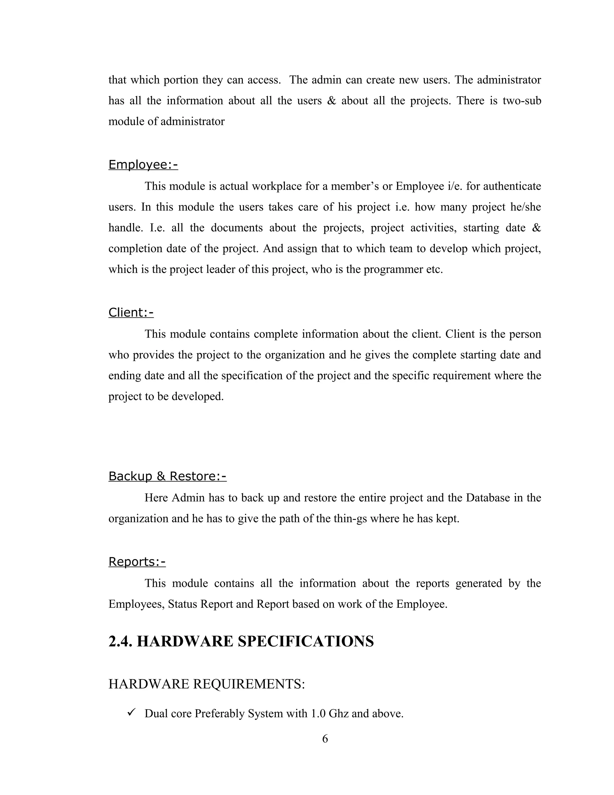 that which portion they can access. The admin can create new users. The administrator
has all the information about all the users & about all the projects. There is two-sub
module of administrator


Employee:-
       This module is actual workplace for a member’s or Employee i/e. for authenticate
users. In this module the users takes care of his project i.e. how many project he/she
handle. I.e. all the documents about the projects, project activities, starting date &
completion date of the project. And assign that to which team to develop which project,
which is the project leader of this project, who is the programmer etc.


Client:-
       This module contains complete information about the client. Client is the person
who provides the project to the organization and he gives the complete starting date and
ending date and all the specification of the project and the specific requirement where the
project to be developed.




Backup & Restore:-
       Here Admin has to back up and restore the entire project and the Database in the
organization and he has to give the path of the thin-gs where he has kept.


Reports:-
       This module contains all the information about the reports generated by the
Employees, Status Report and Report based on work of the Employee.


2.4. HARDWARE SPECIFICATIONS

HARDWARE REQUIREMENTS:

    Dual core Preferably System with 1.0 Ghz and above.

                                             6
 