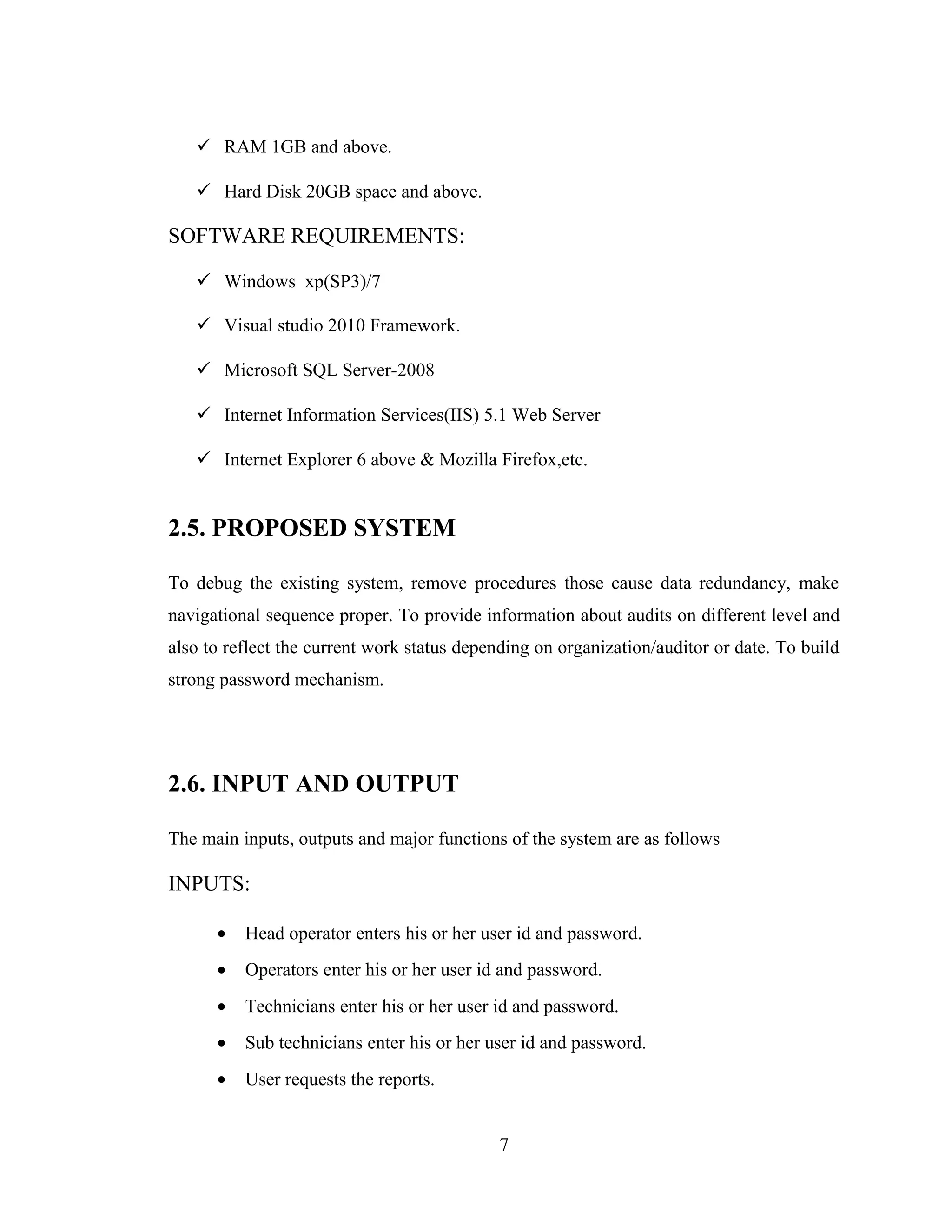  RAM 1GB and above.

    Hard Disk 20GB space and above.

SOFTWARE REQUIREMENTS:

    Windows xp(SP3)/7

    Visual studio 2010 Framework.

    Microsoft SQL Server-2008

    Internet Information Services(IIS) 5.1 Web Server

    Internet Explorer 6 above & Mozilla Firefox,etc.


2.5. PROPOSED SYSTEM

To debug the existing system, remove procedures those cause data redundancy, make
navigational sequence proper. To provide information about audits on different level and
also to reflect the current work status depending on organization/auditor or date. To build
strong password mechanism.




2.6. INPUT AND OUTPUT

The main inputs, outputs and major functions of the system are as follows

INPUTS:

      •   Head operator enters his or her user id and password.
      •   Operators enter his or her user id and password.
      •   Technicians enter his or her user id and password.
      •   Sub technicians enter his or her user id and password.
      •   User requests the reports.


                                            7
 