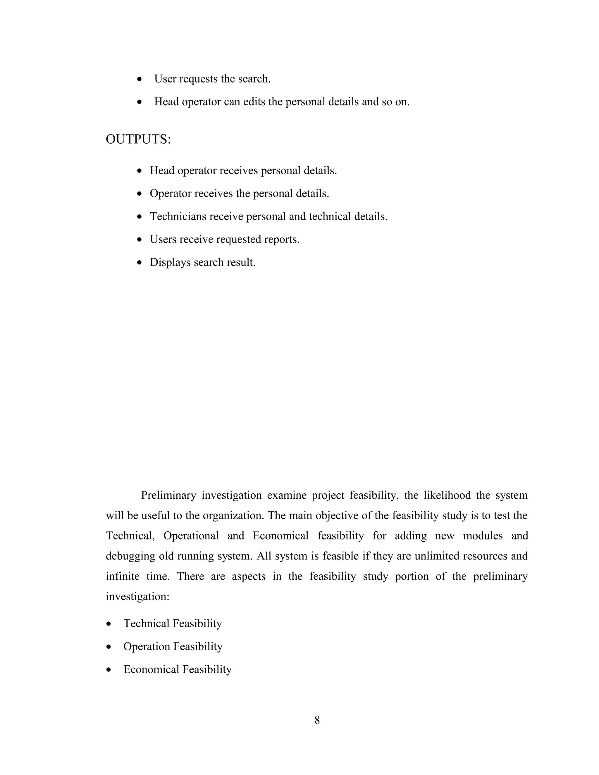 •   User requests the search.
      •   Head operator can edits the personal details and so on.


OUTPUTS:

      • Head operator receives personal details.
      • Operator receives the personal details.
      • Technicians receive personal and technical details.
      • Users receive requested reports.
      • Displays search result.




       Preliminary investigation examine project feasibility, the likelihood the system
will be useful to the organization. The main objective of the feasibility study is to test the
Technical, Operational and Economical feasibility for adding new modules and
debugging old running system. All system is feasible if they are unlimited resources and
infinite time. There are aspects in the feasibility study portion of the preliminary
investigation:

•   Technical Feasibility
•   Operation Feasibility
•   Economical Feasibility



                                              8
 