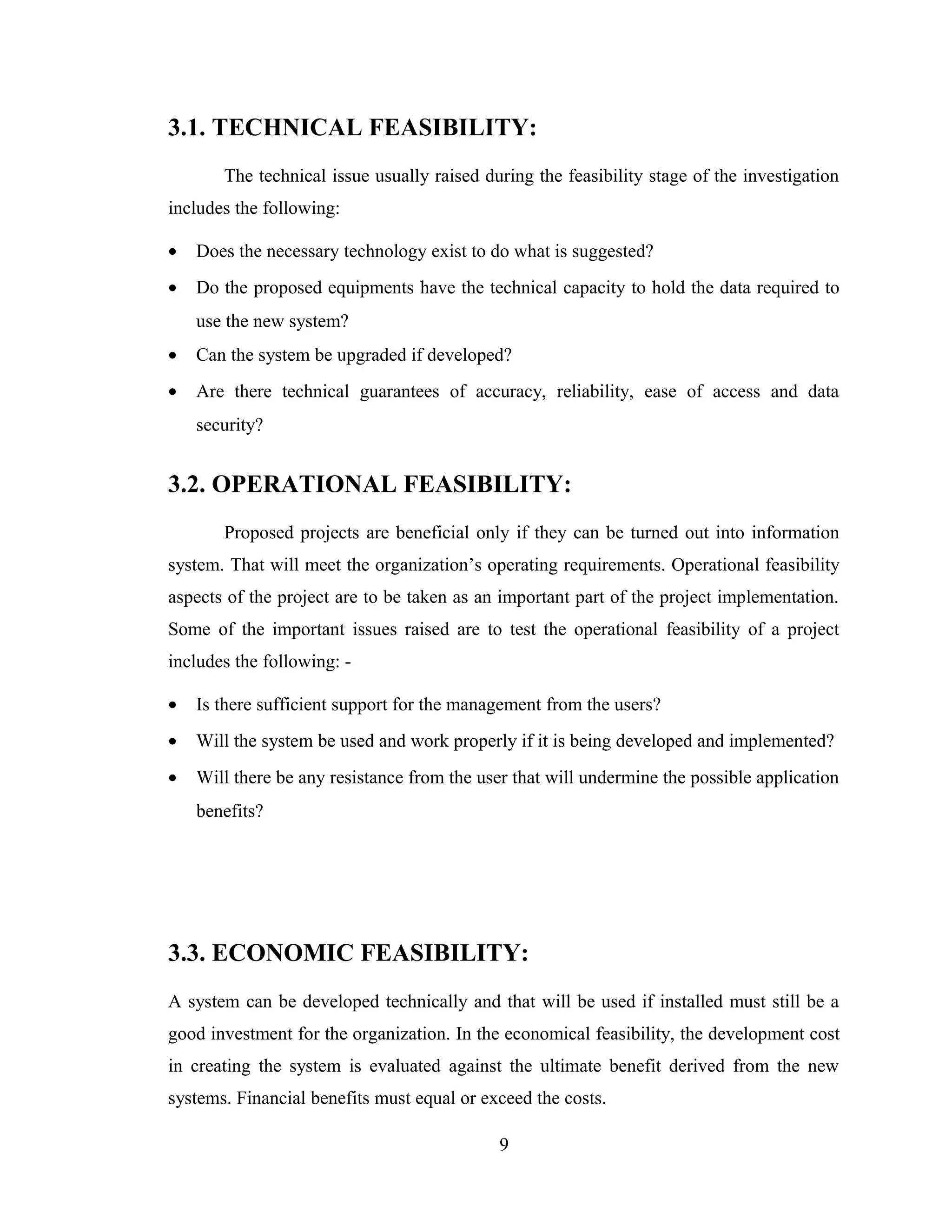 3.1. TECHNICAL FEASIBILITY:
       The technical issue usually raised during the feasibility stage of the investigation
includes the following:

•   Does the necessary technology exist to do what is suggested?
•   Do the proposed equipments have the technical capacity to hold the data required to
    use the new system?
•   Can the system be upgraded if developed?
•   Are there technical guarantees of accuracy, reliability, ease of access and data
    security?


3.2. OPERATIONAL FEASIBILITY:
       Proposed projects are beneficial only if they can be turned out into information
system. That will meet the organization’s operating requirements. Operational feasibility
aspects of the project are to be taken as an important part of the project implementation.
Some of the important issues raised are to test the operational feasibility of a project
includes the following: -

•   Is there sufficient support for the management from the users?
•   Will the system be used and work properly if it is being developed and implemented?
•   Will there be any resistance from the user that will undermine the possible application
    benefits?




3.3. ECONOMIC FEASIBILITY:
A system can be developed technically and that will be used if installed must still be a
good investment for the organization. In the economical feasibility, the development cost
in creating the system is evaluated against the ultimate benefit derived from the new
systems. Financial benefits must equal or exceed the costs.

                                             9
 