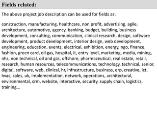 Fields related: 
The above project job description can be used for fields as: 
construction, manufacturing, healthcare, non profit, advertising, agile, 
architecture, automotive, agency, banking, budget, building, business 
development, consulting, communication, clinical research, design, software 
development, product development, interior design, web development, 
engineering, education, events, electrical, exhibition, energy, ngo, finance, 
fashion, green card, oil gas, hospital, it, entry level, marketing, media, mining, 
nhs, non technical, oil and gas, offshore, pharmaceutical, real estate, retail, 
research, human resources, telecommunications, technology, technical, senior, 
digital, software, web, clinical, hr, infrastructure, business, erp, creative, ict, 
hvac, sales, uk, implementation, network, operations, architectural, 
environmental, crm, website, interactive, security, supply chain, logistics, 
training… 
