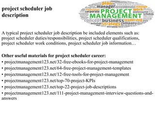 project scheduler job 
description 
A typical project scheduler job description be included elements such as: 
project scheduler duties/responsibilities, project scheduler qualifications, 
project scheduler work conditions, project scheduler job information… 
Other useful materials for project scheduler career: 
• projectmanagement123.net/32-free-ebooks-for-project-management 
• projectmanagement123.net/64-free-project-management-templates 
• projectmanagement123.net/12-free-tools-for-project-management 
• projectmanagement123.net/top-70-project-KPIs 
• projectmanagement123.net/top-22-project-job-descriptions 
• projectmanagement123.net/111-project-management-interview-questions-and-answers 
 