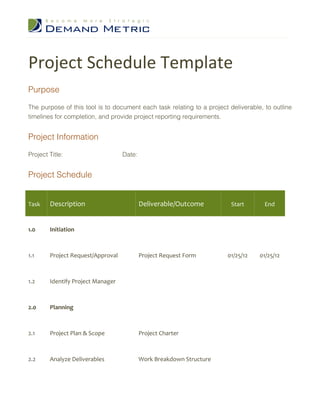 Project Schedule Template
Purpose

The purpose of this tool is to document each task relating to a project deliverable, to outline
timelines for completion, and provide project reporting requirements.


Project Information

Project Title:                     Date:


Project Schedule


Task    Description                        Deliverable/Outcome           Start       End



1.0     Initiation



1.1     Project Request/Approval           Project Request Form        01/25/12    01/25/12



1.2     Identify Project Manager



2.0     Planning



2.1     Project Plan & Scope               Project Charter



2.2     Analyze Deliverables               Work Breakdown Structure
 