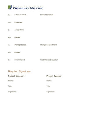 2.3 Schedule Work Project Schedule
3.0 Execution
3.1 Assign Tasks
4.0 Control
4.1 Manage Scope Change Request Form
5.0 Closure
5.1 Finish Project Post-Project Evaluation
Required Signatures
Project Manager: Project Sponsor:
Name: Name:
Title: Title:
Signature: Signature: