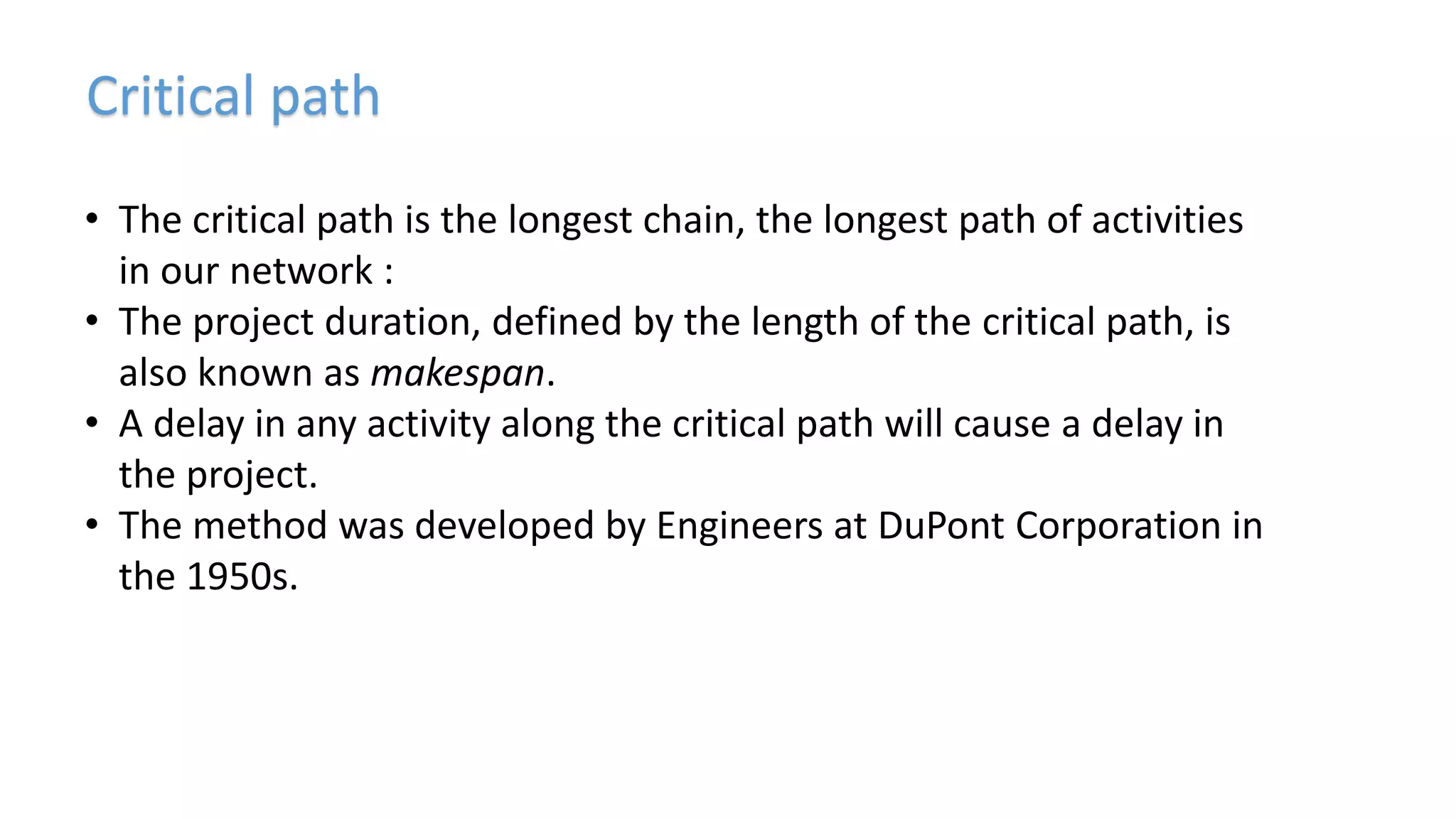 Critical path
• The critical path is the longest chain, the longest path of activities
in our network :
• The project duration, defined by the length of the critical path, is
also known as makespan.
• A delay in any activity along the critical path will cause a delay in
the project.
• The method was developed by Engineers at DuPont Corporation in
the 1950s.
 