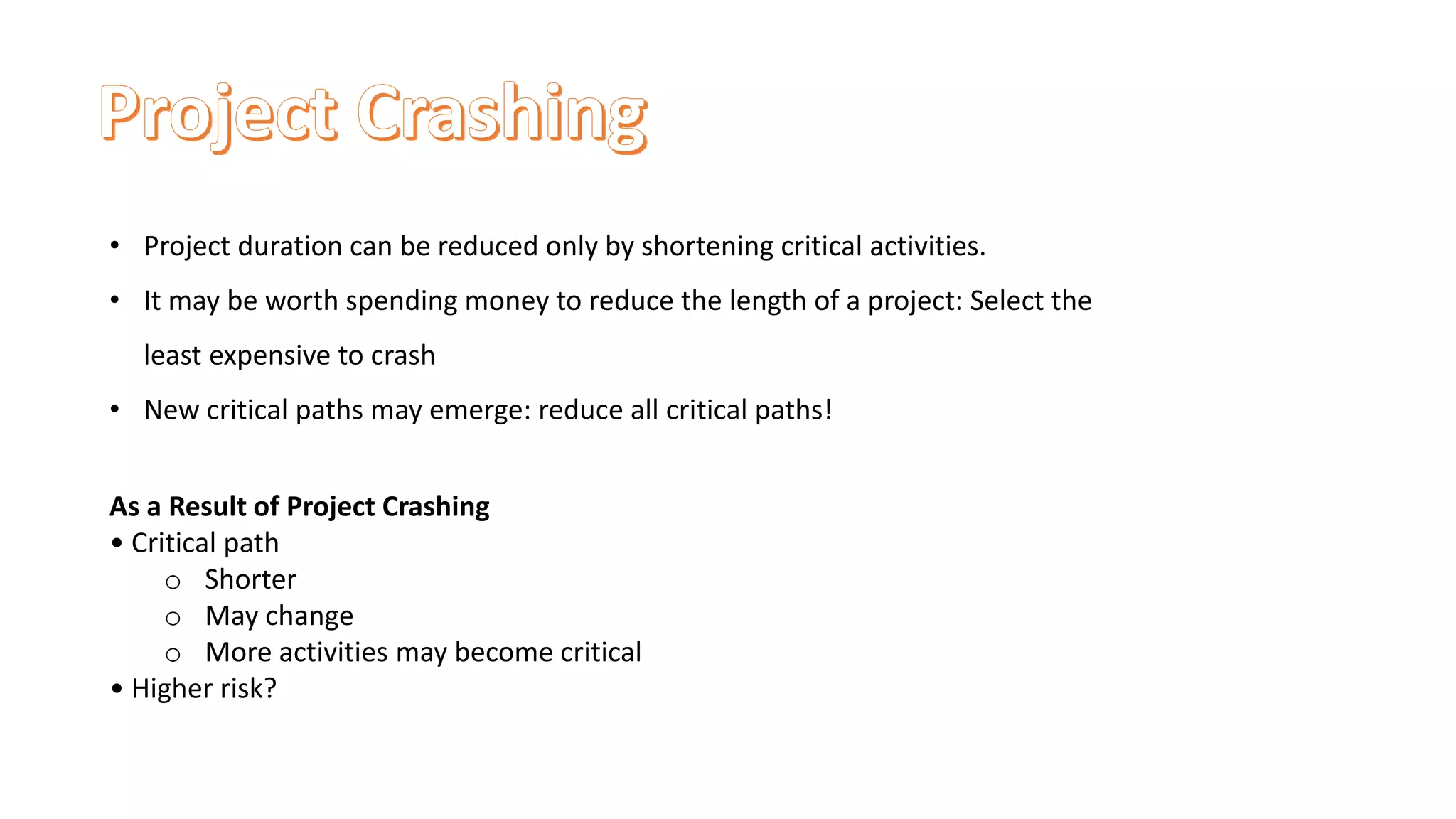 • Project duration can be reduced only by shortening critical activities.
• It may be worth spending money to reduce the length of a project: Select the
least expensive to crash
• New critical paths may emerge: reduce all critical paths!
As a Result of Project Crashing
• Critical path
o Shorter
o May change
o More activities may become critical
• Higher risk?
 
