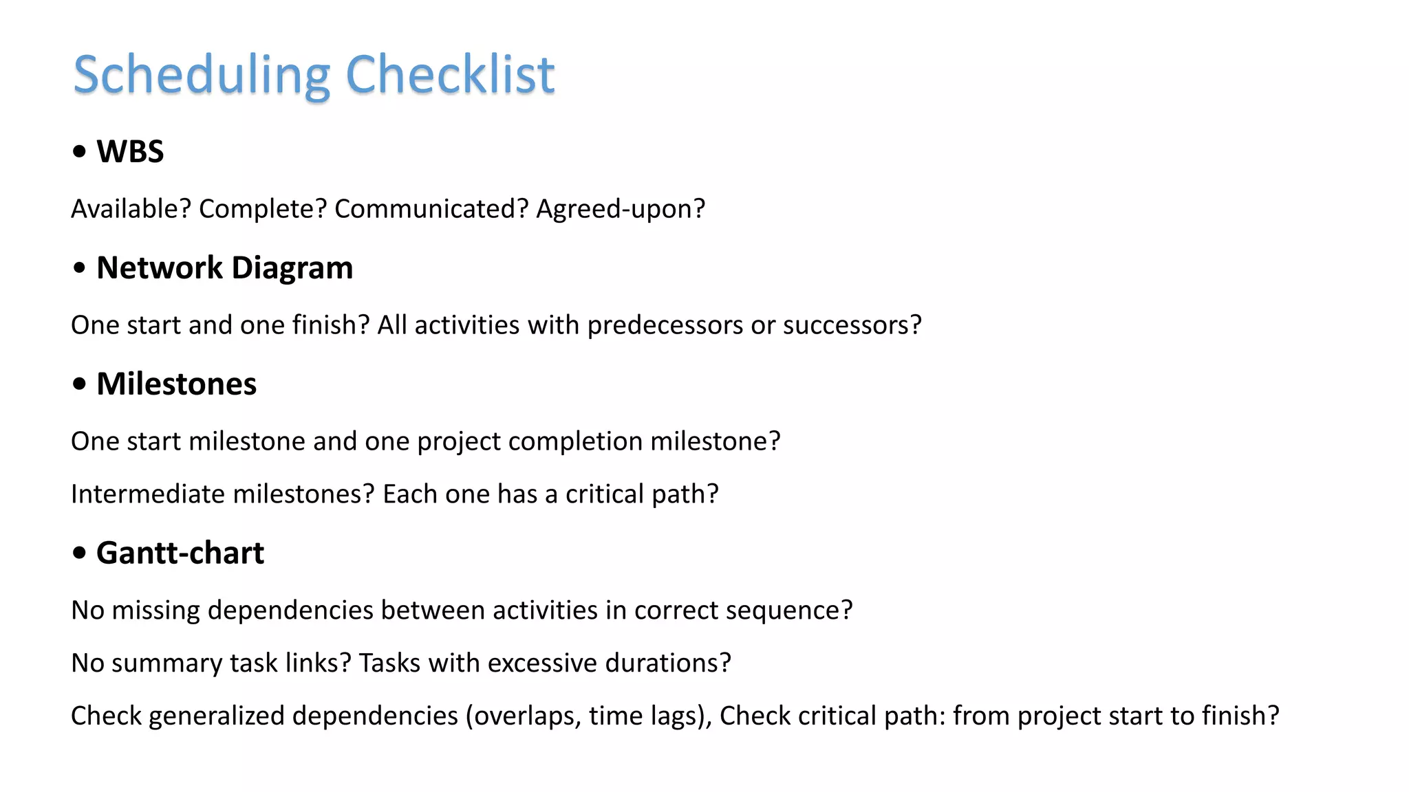 • WBS
Available? Complete? Communicated? Agreed-upon?
• Network Diagram
One start and one finish? All activities with predecessors or successors?
• Milestones
One start milestone and one project completion milestone?
Intermediate milestones? Each one has a critical path?
• Gantt-chart
No missing dependencies between activities in correct sequence?
No summary task links? Tasks with excessive durations?
Check generalized dependencies (overlaps, time lags), Check critical path: from project start to finish?
Scheduling Checklist
 