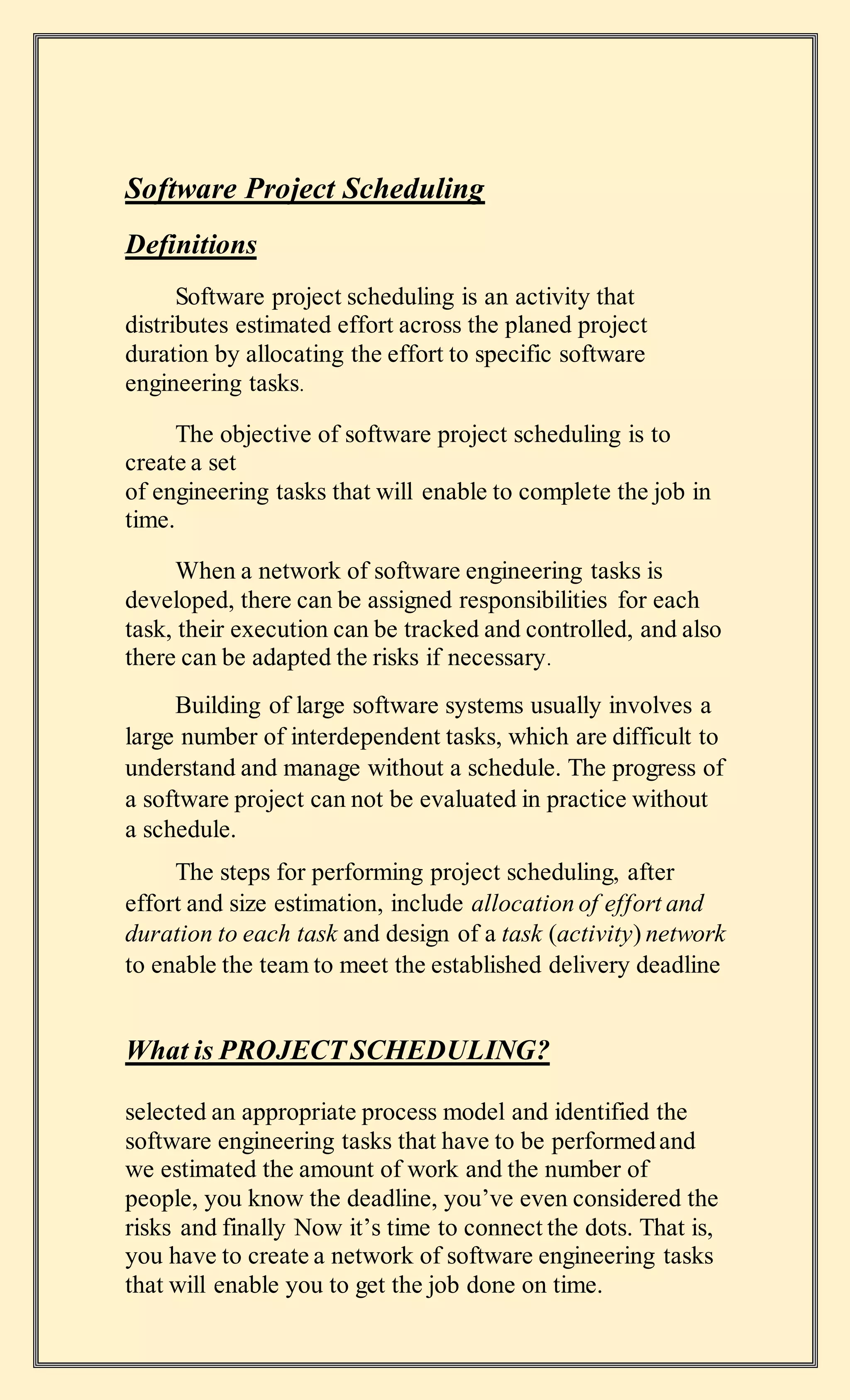 Software Project Scheduling
Definitions
Software project scheduling is an activity that
distributes estimated effort across the planed project
duration by allocating the effort to specific software
engineering tasks.
The objective of software project scheduling is to
create a set
of engineering tasks that will enable to complete the job in
time.
When a network of software engineering tasks is
developed, there can be assigned responsibilities for each
task, their execution can be tracked and controlled, and also
there can be adapted the risks if necessary.
Building of large software systems usually involves a
large number of interdependent tasks, which are difficult to
understand and manage without a schedule. The progress of
a software project can not be evaluated in practice without
a schedule.
The steps for performing project scheduling, after
effort and size estimation, include allocation of effort and
duration to each task and design of a task (activity) network
to enable the team to meet the established delivery deadline
What is PROJECT SCHEDULING?
selected an appropriate process model and identified the
software engineering tasks that have to be performedand
we estimated the amount of work and the number of
people, you know the deadline, you’ve even considered the
risks and finally Now it’s time to connect the dots. That is,
you have to create a network of software engineering tasks
that will enable you to get the job done on time.
 
