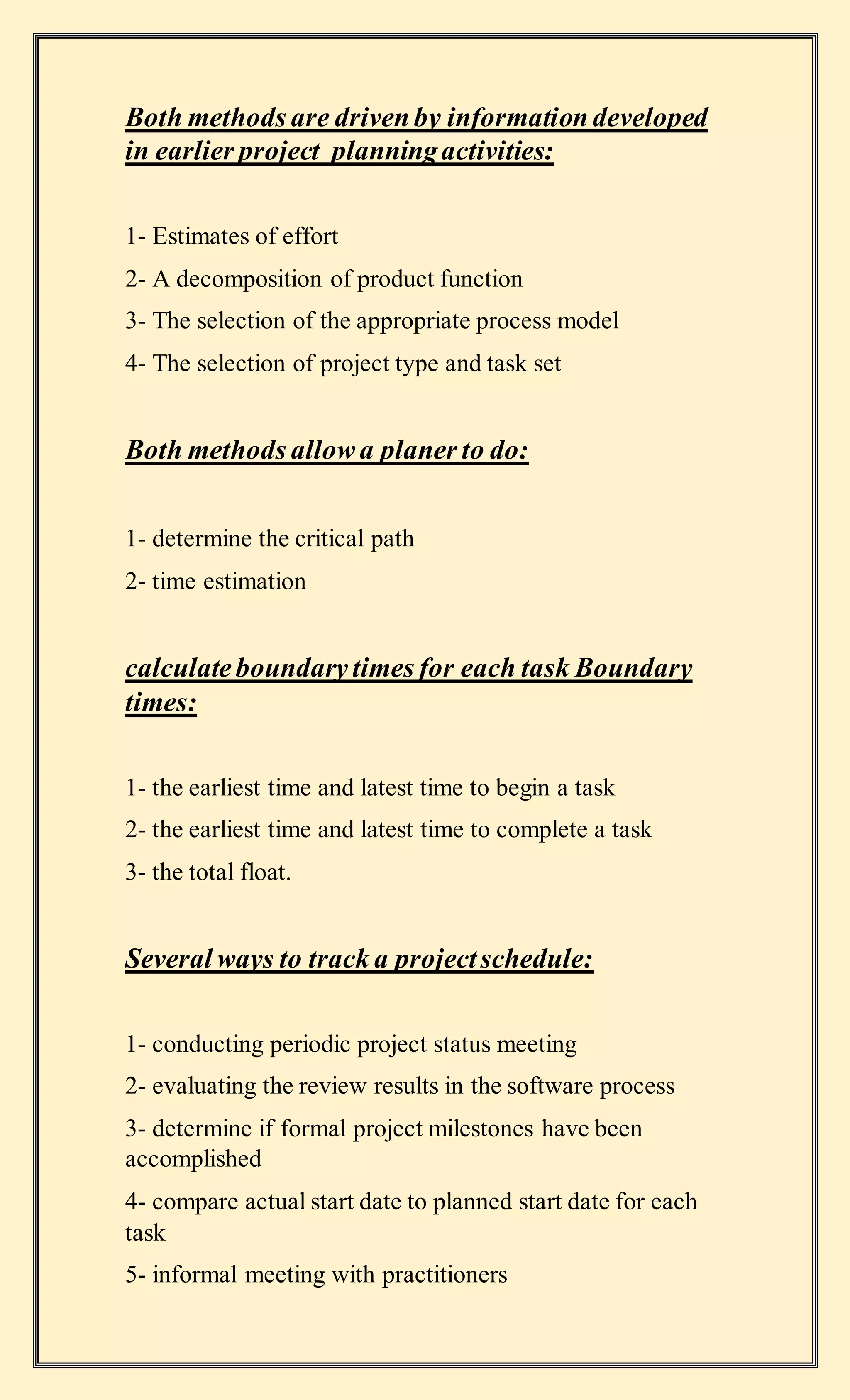 Both methods are drivenby informationdeveloped
in earlier project planningactivities:
1- Estimates of effort
2- A decomposition of product function
3- The selection of the appropriate process model
4- The selection of project type and task set
Both methods allowa planer to do:
1- determine the critical path
2- time estimation
calculateboundarytimes for each task Boundary
times:
1- the earliest time and latest time to begin a task
2- the earliest time and latest time to complete a task
3- the total float.
Several ways to track a projectschedule:
1- conducting periodic project status meeting
2- evaluating the review results in the software process
3- determine if formal project milestones have been
accomplished
4- compare actual start date to planned start date for each
task
5- informal meeting with practitioners
 