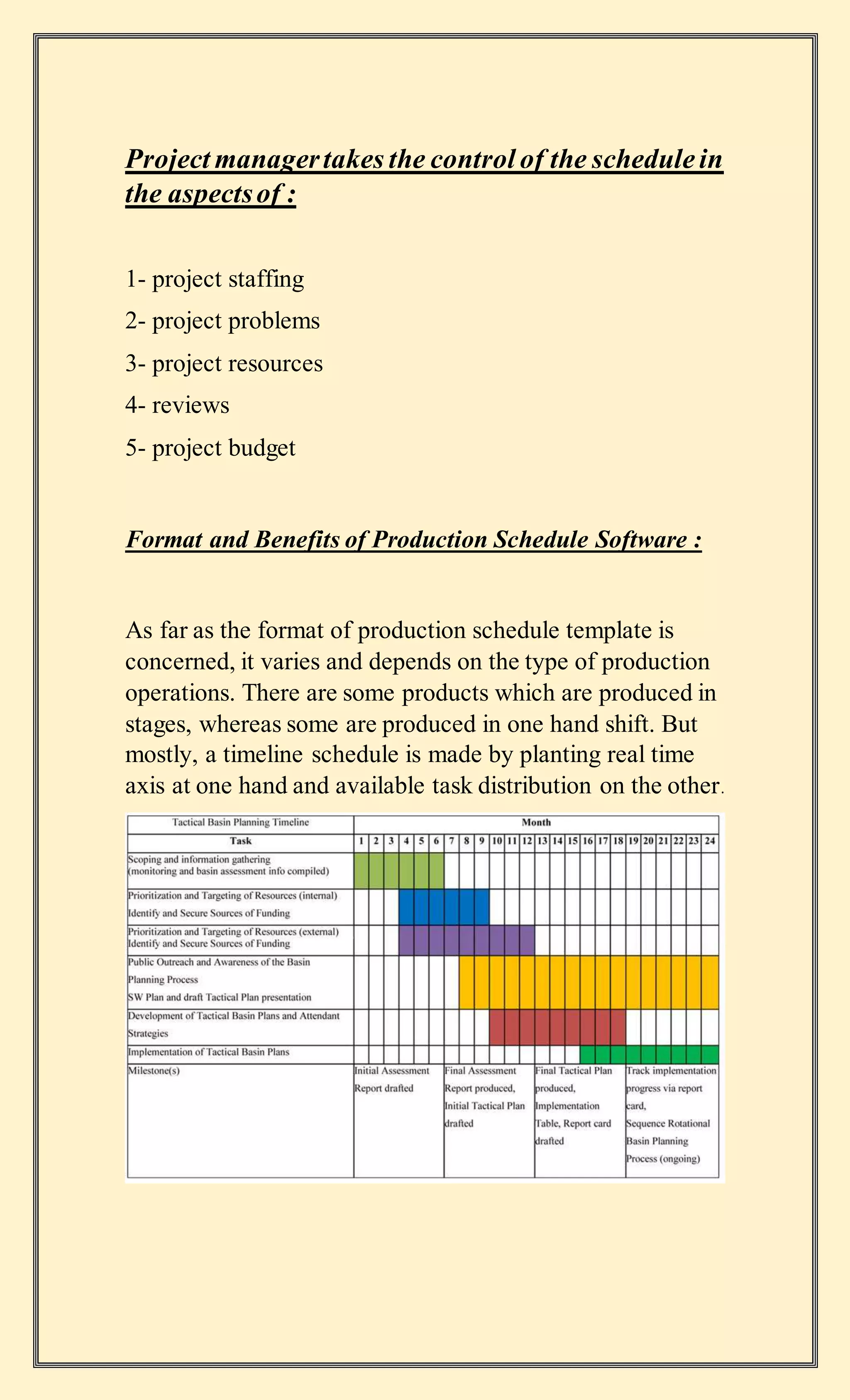 Project managertakes the control of the schedulein
the aspectsof :
1- project staffing
2- project problems
3- project resources
4- reviews
5- project budget
Format and Benefits of Production Schedule Software :
As far as the format of production schedule template is
concerned, it varies and depends on the type of production
operations. There are some products which are produced in
stages, whereas some are produced in one hand shift. But
mostly, a timeline schedule is made by planting real time
axis at one hand and available task distribution on the other.
 