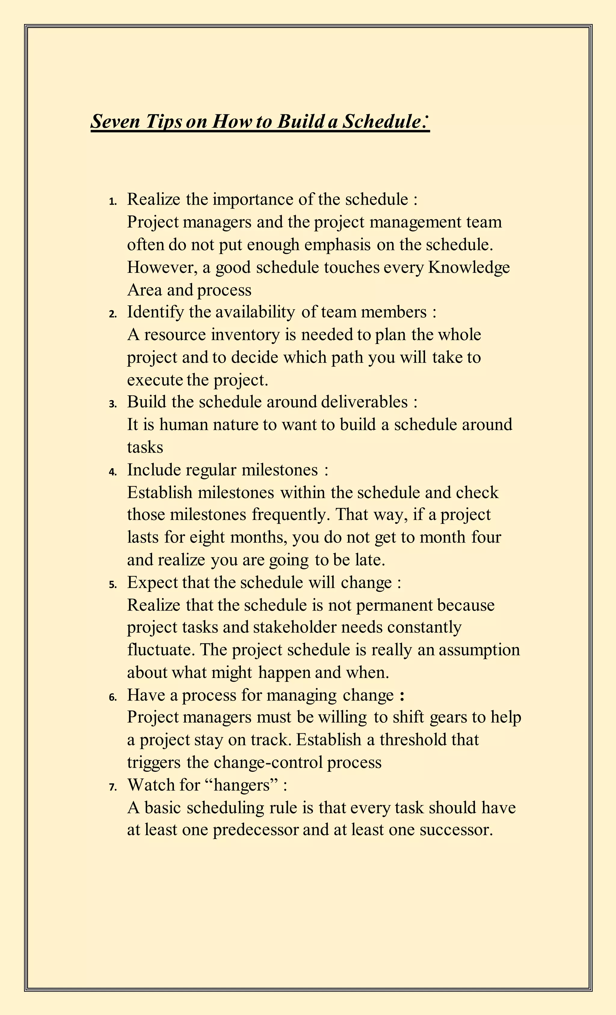 Seven Tips on How to Build a Schedule:
1. Realize the importance of the schedule :
Project managers and the project management team
often do not put enough emphasis on the schedule.
However, a good schedule touches every Knowledge
Area and process
2. Identify the availability of team members :
A resource inventory is needed to plan the whole
project and to decide which path you will take to
execute the project.
3. Build the schedule around deliverables :
It is human nature to want to build a schedule around
tasks
4. Include regular milestones :
Establish milestones within the schedule and check
those milestones frequently. That way, if a project
lasts for eight months, you do not get to month four
and realize you are going to be late.
5. Expect that the schedule will change :
Realize that the schedule is not permanent because
project tasks and stakeholder needs constantly
fluctuate. The project schedule is really an assumption
about what might happen and when.
6. Have a process for managing change :
Project managers must be willing to shift gears to help
a project stay on track. Establish a threshold that
triggers the change-control process
7. Watch for “hangers” :
A basic scheduling rule is that every task should have
at least one predecessor and at least one successor.
 