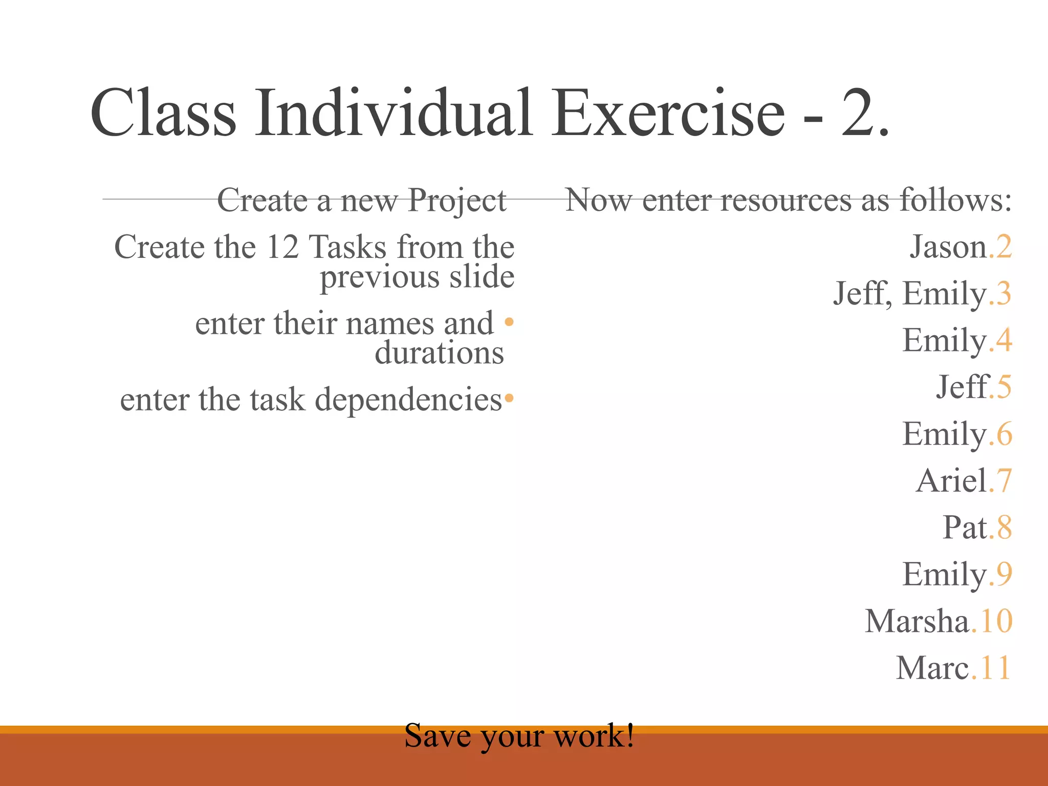 Class Individual Exercise - 2.
Create a new Project
Create the 12 Tasks from the
previous slide
•enter their names and
durations
•enter the task dependencies
Now enter resources as follows:
.2Jason
.3Jeff, Emily
.4Emily
.5Jeff
.6Emily
.7Ariel
.8Pat
.9Emily
.10Marsha
.11Marc
Save your work!
 