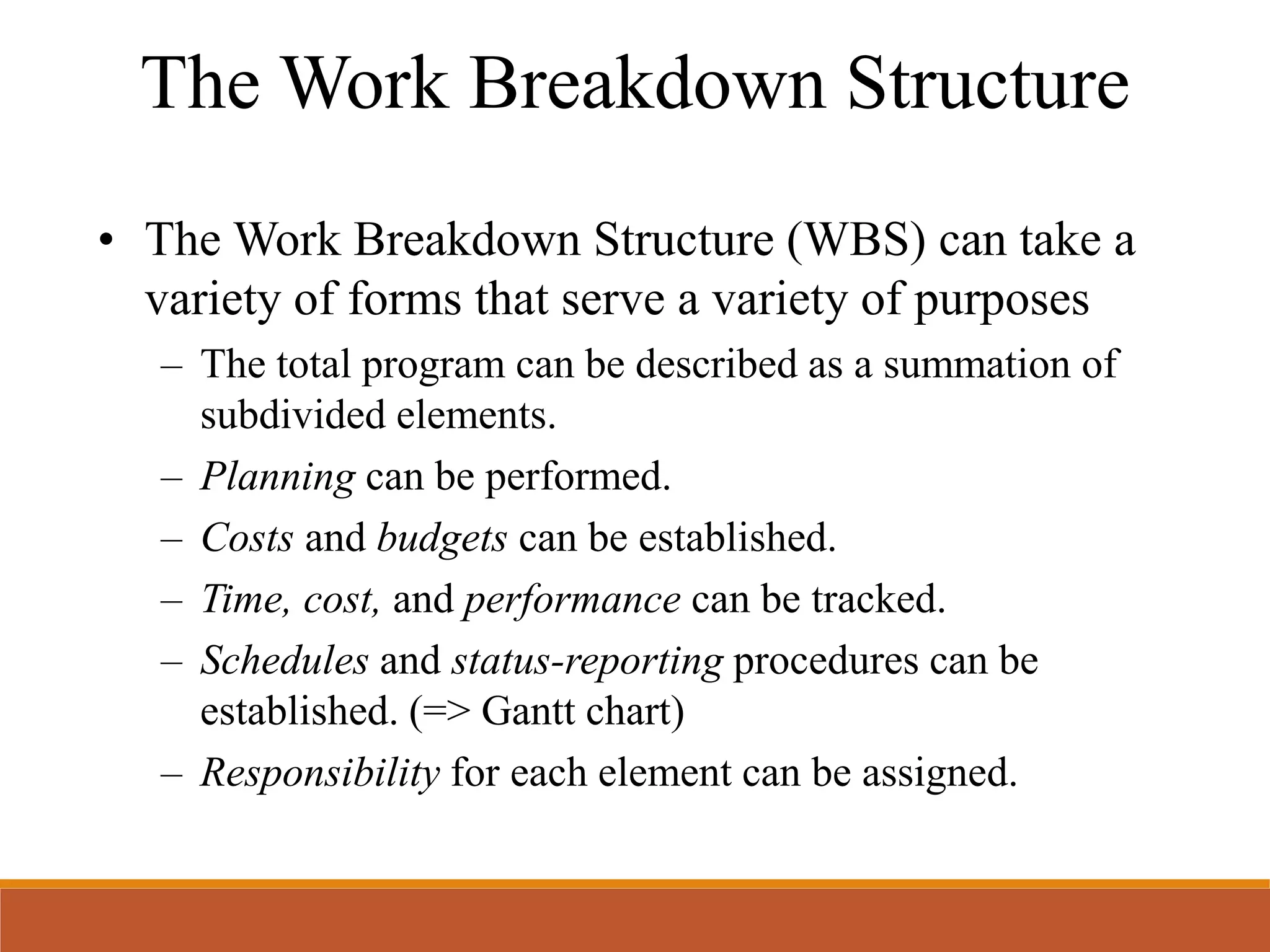 • The Work Breakdown Structure (WBS) can take a
variety of forms that serve a variety of purposes
– The total program can be described as a summation of
subdivided elements.
– Planning can be performed.
– Costs and budgets can be established.
– Time, cost, and performance can be tracked.
– Schedules and status-reporting procedures can be
established. (=> Gantt chart)
– Responsibility for each element can be assigned.
The Work Breakdown Structure
 